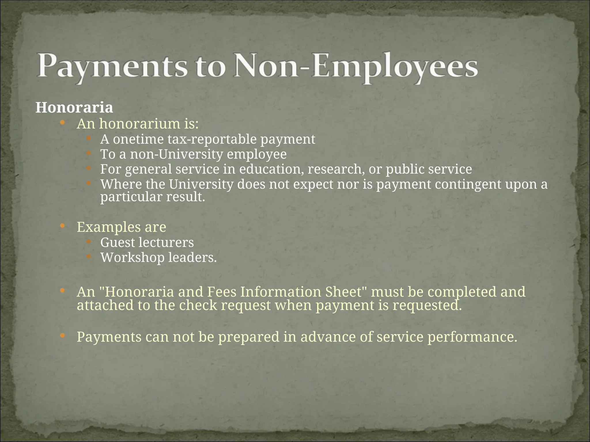 Honoraria
 An honorarium is:
 A onetime tax-reportable payment
 To a non-University employee
 For general service in education, research, or public service
 Where the University does not expect nor is payment contingent upon a
particular result.
 Examples are
 Guest lecturers
 Workshop leaders.
 An "Honoraria and Fees Information Sheet" must be completed and
attached to the check request when payment is requested.
 Payments can not be prepared in advance of service performance.
 