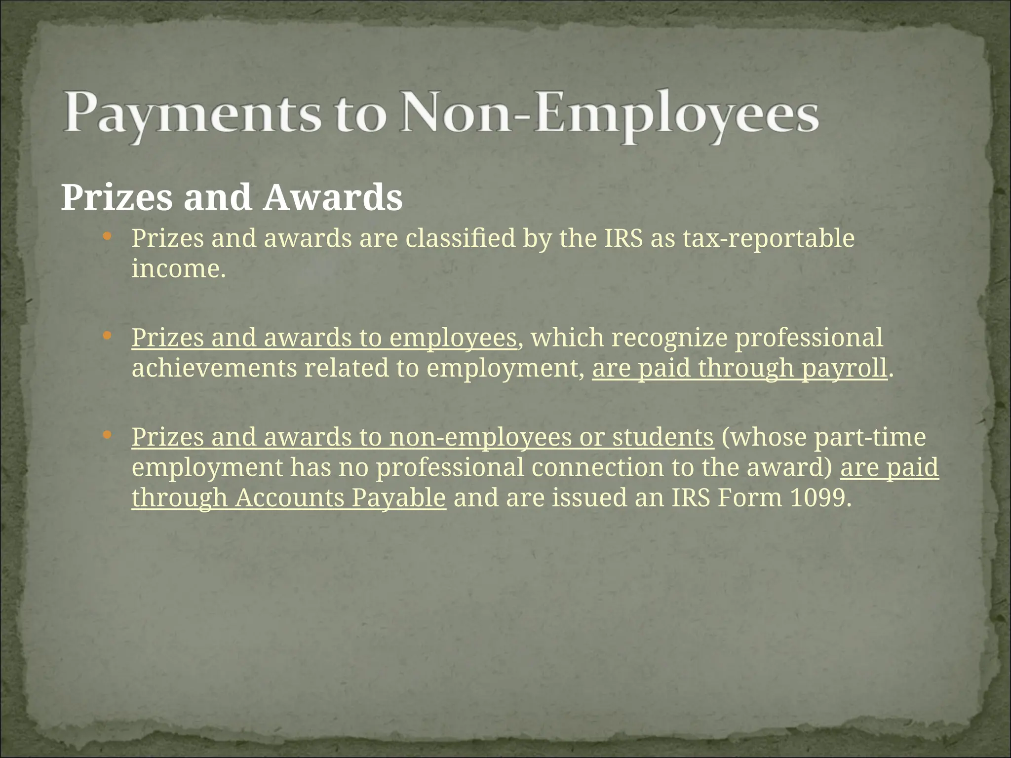 Prizes and Awards
 Prizes and awards are classified by the IRS as tax-reportable
income.
 Prizes and awards to employees, which recognize professional
achievements related to employment, are paid through payroll.
 Prizes and awards to non-employees or students (whose part-time
employment has no professional connection to the award) are paid
through Accounts Payable and are issued an IRS Form 1099.
 