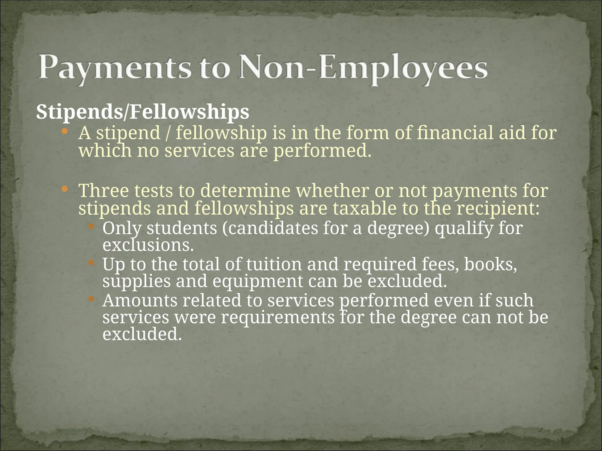 Stipends/Fellowships
 A stipend / fellowship is in the form of financial aid for
which no services are performed.
 Three tests to determine whether or not payments for
stipends and fellowships are taxable to the recipient:
 Only students (candidates for a degree) qualify for
exclusions.
 Up to the total of tuition and required fees, books,
supplies and equipment can be excluded.
 Amounts related to services performed even if such
services were requirements for the degree can not be
excluded.
 