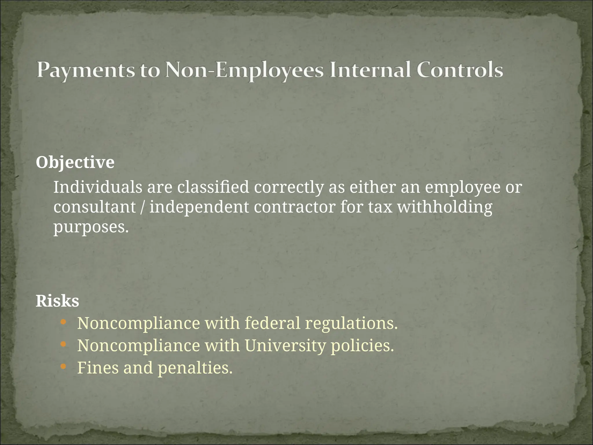 Objective
Individuals are classified correctly as either an employee or
consultant / independent contractor for tax withholding
purposes.
Risks
 Noncompliance with federal regulations.
 Noncompliance with University policies.
 Fines and penalties.
 