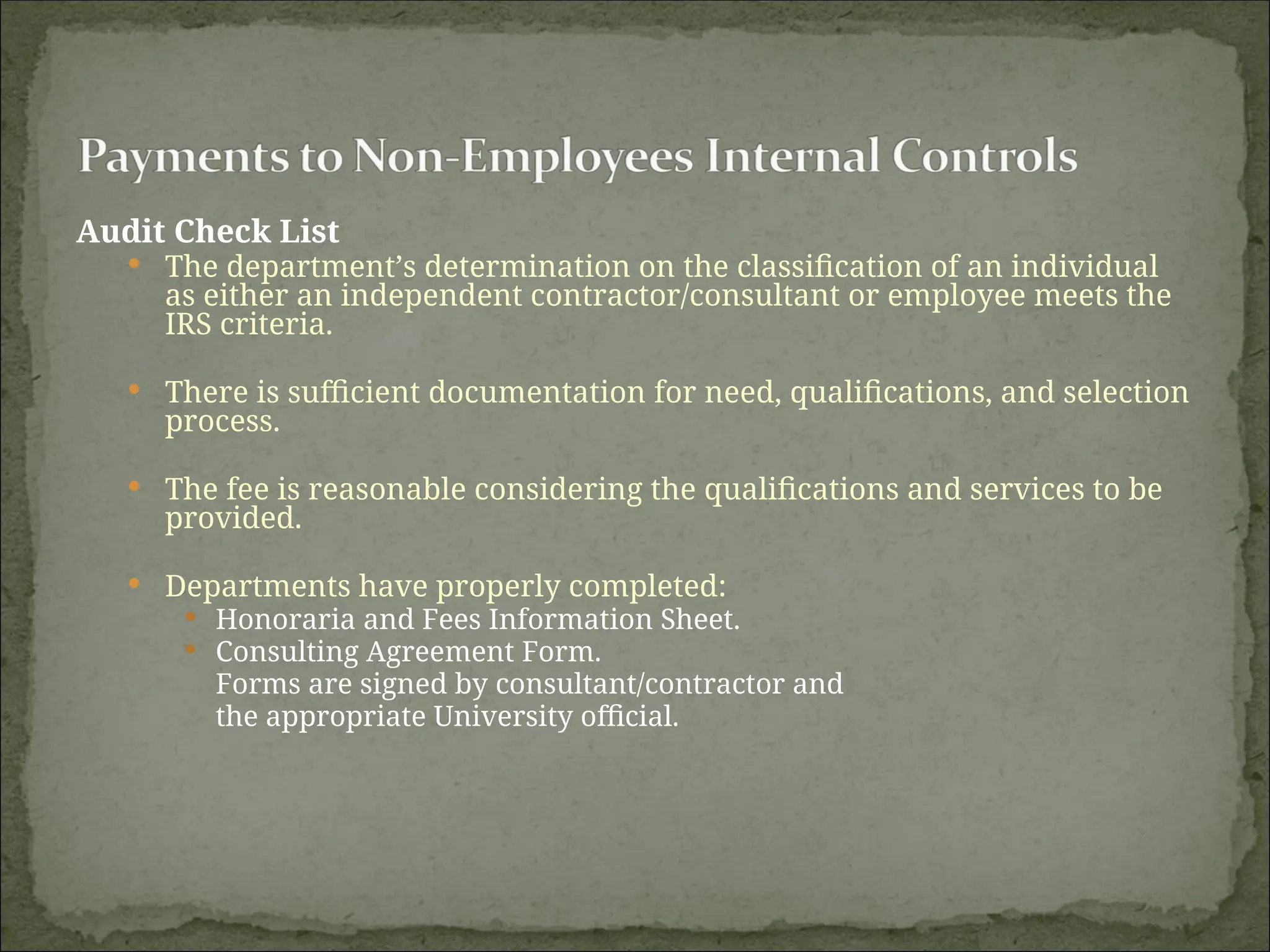 Audit Check List
 The department’s determination on the classification of an individual
as either an independent contractor/consultant or employee meets the
IRS criteria.
 There is sufficient documentation for need, qualifications, and selection
process.
 The fee is reasonable considering the qualifications and services to be
provided.
 Departments have properly completed:
 Honoraria and Fees Information Sheet.
 Consulting Agreement Form.
Forms are signed by consultant/contractor and
the appropriate University official.
 