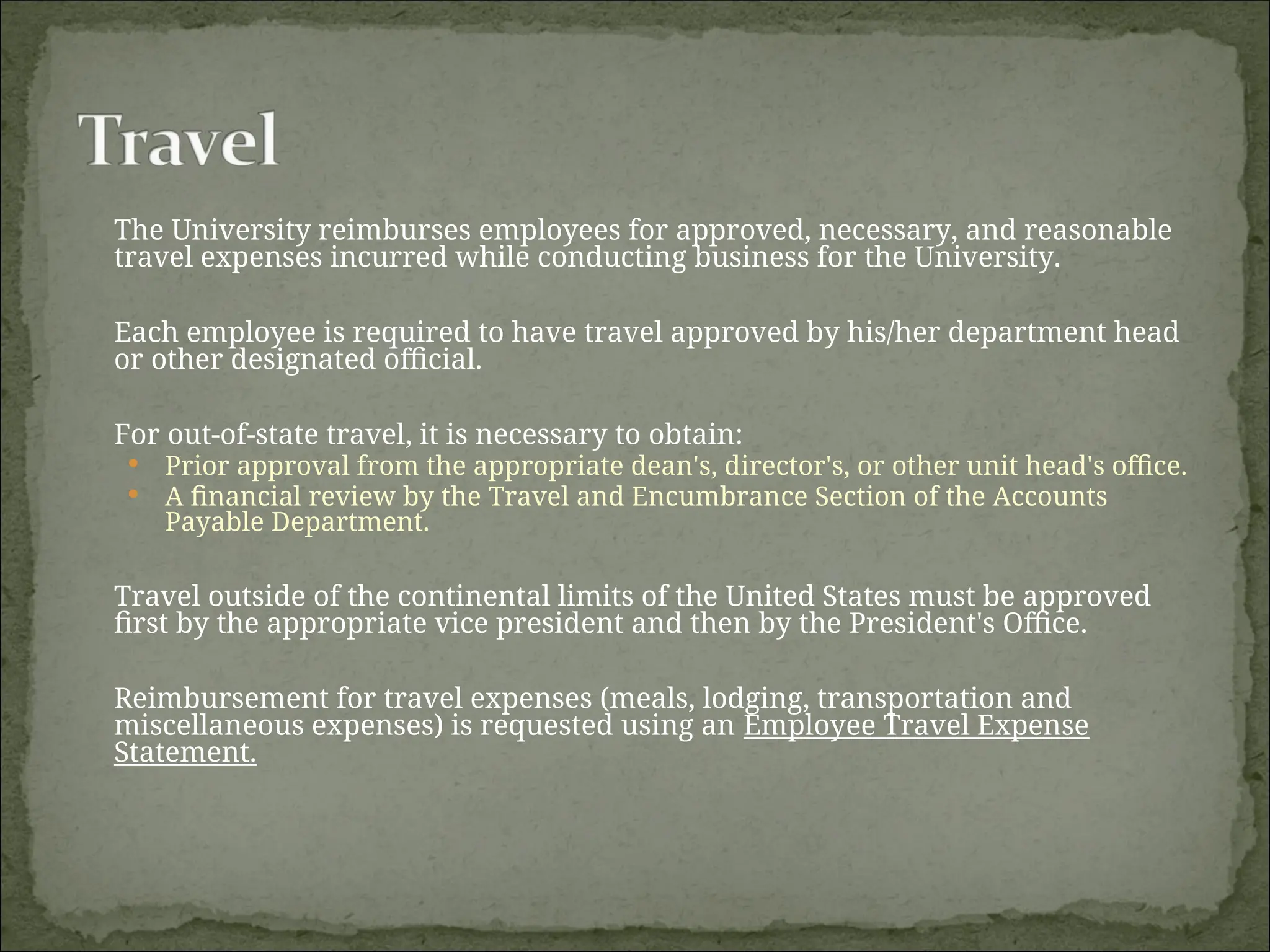 The University reimburses employees for approved, necessary, and reasonable
travel expenses incurred while conducting business for the University.
Each employee is required to have travel approved by his/her department head
or other designated official.
For out-of-state travel, it is necessary to obtain:
 Prior approval from the appropriate dean's, director's, or other unit head's office.
 A financial review by the Travel and Encumbrance Section of the Accounts
Payable Department.
Travel outside of the continental limits of the United States must be approved
first by the appropriate vice president and then by the President's Office.
Reimbursement for travel expenses (meals, lodging, transportation and
miscellaneous expenses) is requested using an Employee Travel Expense
Statement.
 