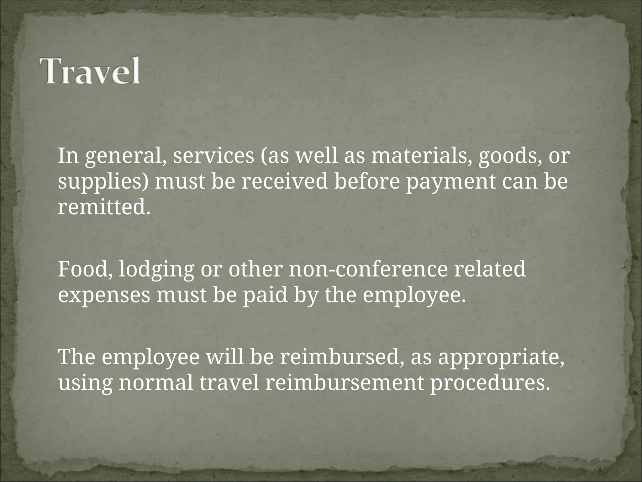 In general, services (as well as materials, goods, or
supplies) must be received before payment can be
remitted.
Food, lodging or other non-conference related
expenses must be paid by the employee.
The employee will be reimbursed, as appropriate,
using normal travel reimbursement procedures.
 