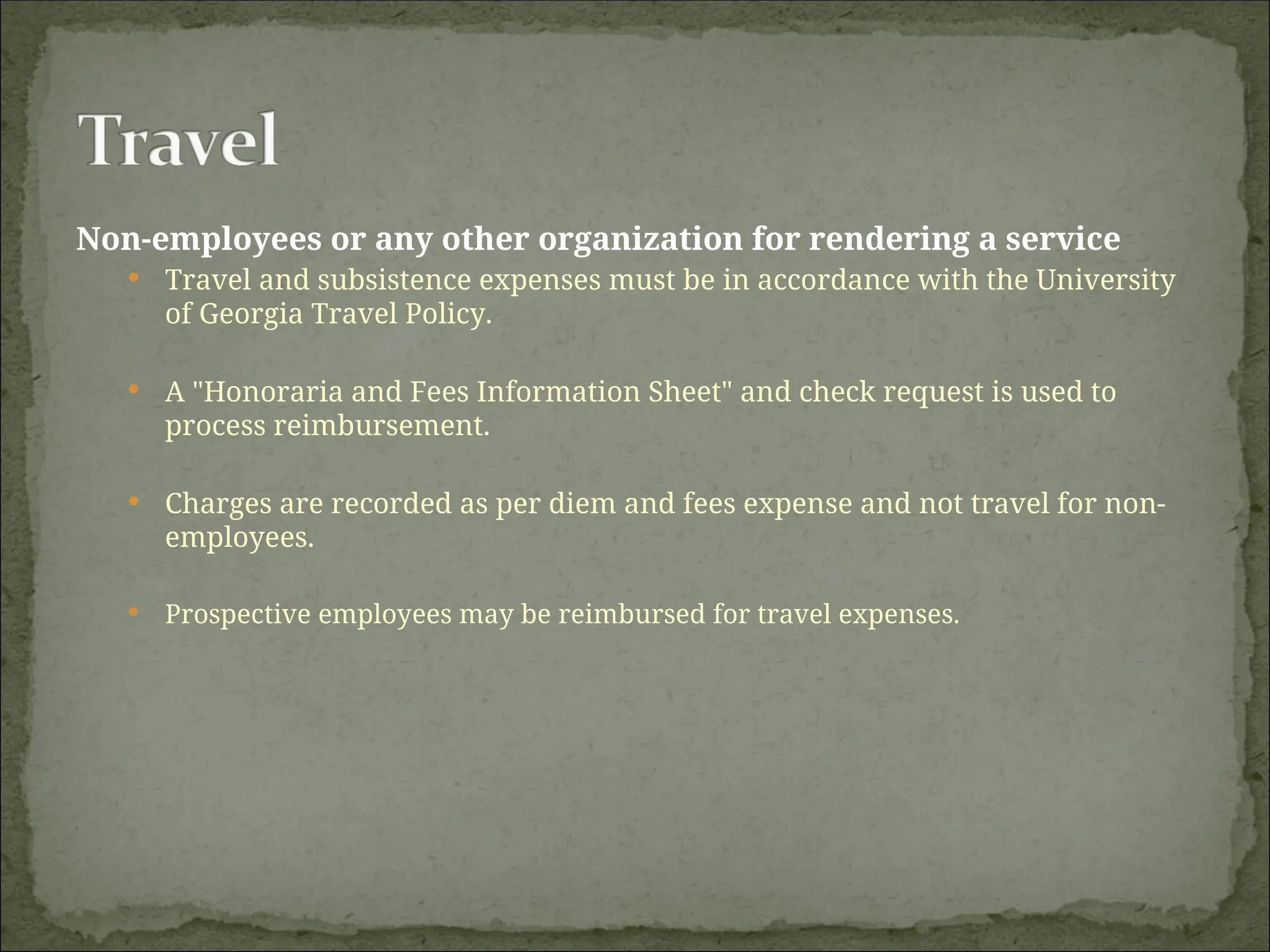 Non-employees or any other organization for rendering a service
 Travel and subsistence expenses must be in accordance with the University
of Georgia Travel Policy.
 A "Honoraria and Fees Information Sheet" and check request is used to
process reimbursement.
 Charges are recorded as per diem and fees expense and not travel for non-
employees.
 Prospective employees may be reimbursed for travel expenses.
 