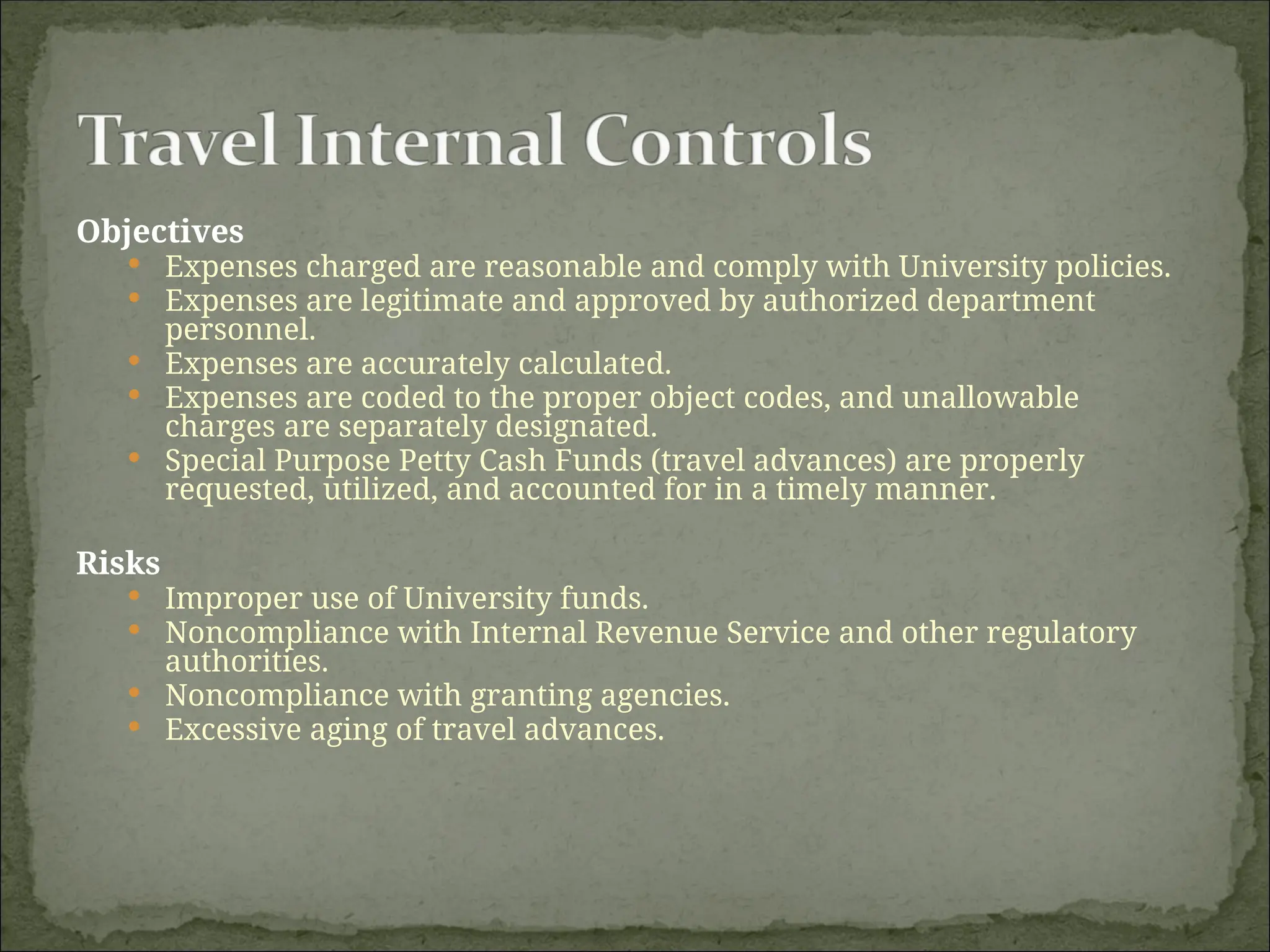 Objectives
 Expenses charged are reasonable and comply with University policies.
 Expenses are legitimate and approved by authorized department
personnel.
 Expenses are accurately calculated.
 Expenses are coded to the proper object codes, and unallowable
charges are separately designated.
 Special Purpose Petty Cash Funds (travel advances) are properly
requested, utilized, and accounted for in a timely manner.
Risks
 Improper use of University funds.
 Noncompliance with Internal Revenue Service and other regulatory
authorities.
 Noncompliance with granting agencies.
 Excessive aging of travel advances.
 