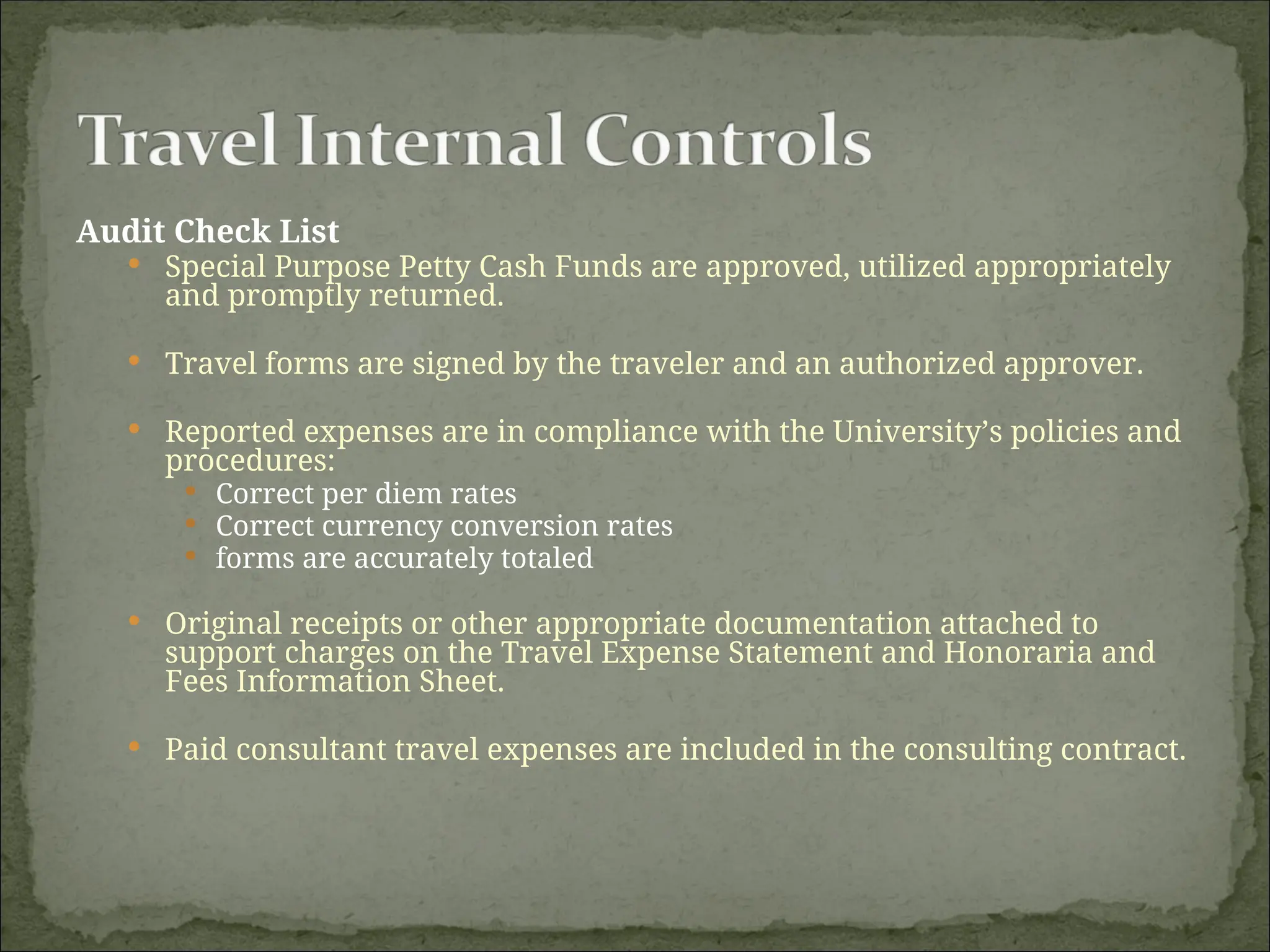 Audit Check List
 Special Purpose Petty Cash Funds are approved, utilized appropriately
and promptly returned.
 Travel forms are signed by the traveler and an authorized approver.
 Reported expenses are in compliance with the University’s policies and
procedures:
 Correct per diem rates
 Correct currency conversion rates
 forms are accurately totaled
 Original receipts or other appropriate documentation attached to
support charges on the Travel Expense Statement and Honoraria and
Fees Information Sheet.
 Paid consultant travel expenses are included in the consulting contract.
 