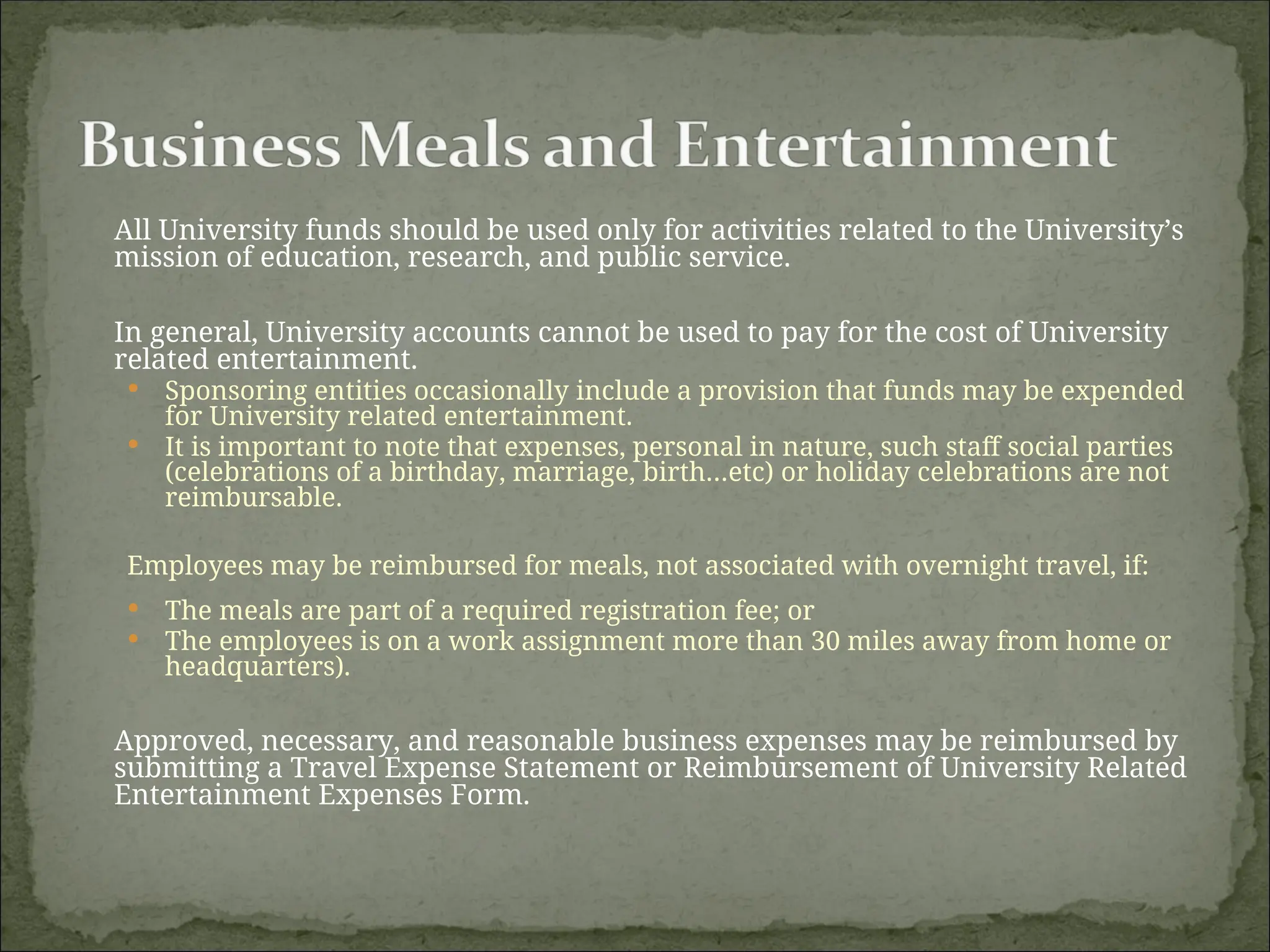 All University funds should be used only for activities related to the University’s
mission of education, research, and public service.
In general, University accounts cannot be used to pay for the cost of University
related entertainment.
 Sponsoring entities occasionally include a provision that funds may be expended
for University related entertainment.
 It is important to note that expenses, personal in nature, such staff social parties
(celebrations of a birthday, marriage, birth…etc) or holiday celebrations are not
reimbursable.
Employees may be reimbursed for meals, not associated with overnight travel, if:
 The meals are part of a required registration fee; or
 The employees is on a work assignment more than 30 miles away from home or
headquarters).
Approved, necessary, and reasonable business expenses may be reimbursed by
submitting a Travel Expense Statement or Reimbursement of University Related
Entertainment Expenses Form.
 