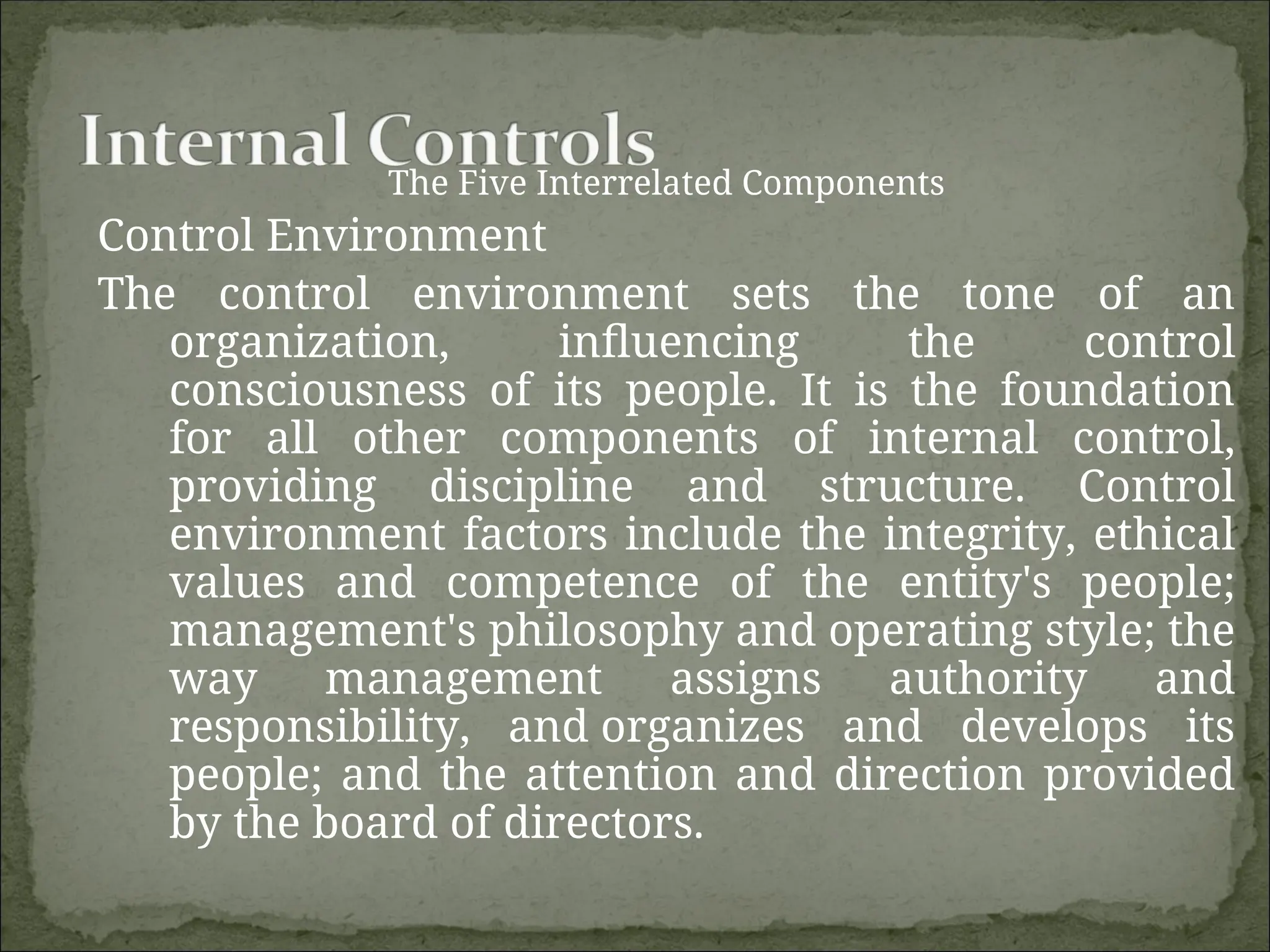The Five Interrelated Components
Control Environment
The control environment sets the tone of an
organization, influencing the control
consciousness of its people. It is the foundation
for all other components of internal control,
providing discipline and structure. Control
environment factors include the integrity, ethical
values and competence of the entity's people;
management's philosophy and operating style; the
way management assigns authority and
responsibility, and organizes and develops its
people; and the attention and direction provided
by the board of directors.
 