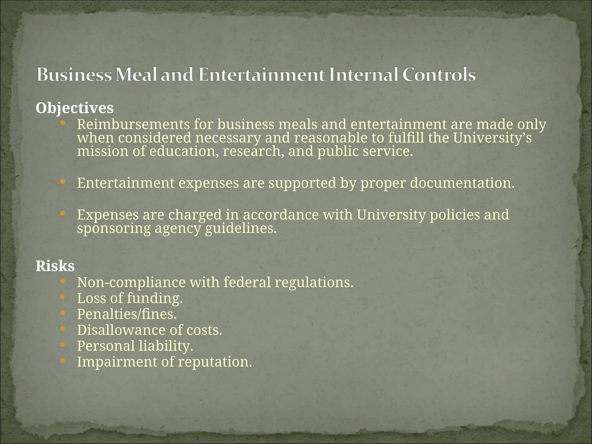 Objectives
 Reimbursements for business meals and entertainment are made only
when considered necessary and reasonable to fulfill the University’s
mission of education, research, and public service.
 Entertainment expenses are supported by proper documentation.
 Expenses are charged in accordance with University policies and
sponsoring agency guidelines.
Risks
 Non-compliance with federal regulations.
 Loss of funding.
 Penalties/fines.
 Disallowance of costs.
 Personal liability.
 Impairment of reputation.
 