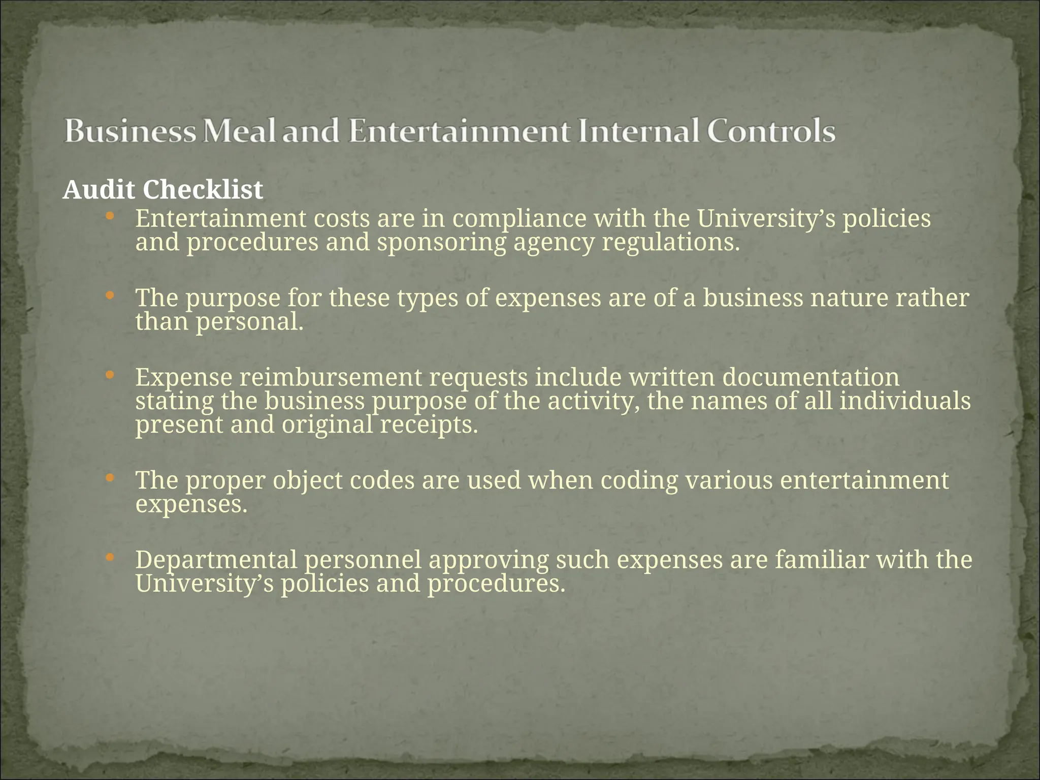 Audit Checklist
 Entertainment costs are in compliance with the University’s policies
and procedures and sponsoring agency regulations.
 The purpose for these types of expenses are of a business nature rather
than personal.
 Expense reimbursement requests include written documentation
stating the business purpose of the activity, the names of all individuals
present and original receipts.
 The proper object codes are used when coding various entertainment
expenses.
 Departmental personnel approving such expenses are familiar with the
University’s policies and procedures.
 
