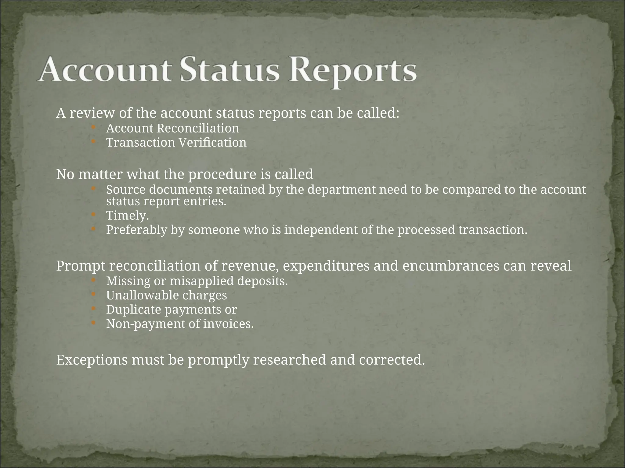 A review of the account status reports can be called:
 Account Reconciliation
 Transaction Verification
No matter what the procedure is called
 Source documents retained by the department need to be compared to the account
status report entries.
 Timely.
 Preferably by someone who is independent of the processed transaction.
Prompt reconciliation of revenue, expenditures and encumbrances can reveal
 Missing or misapplied deposits.
 Unallowable charges
 Duplicate payments or
 Non-payment of invoices.
Exceptions must be promptly researched and corrected.
 