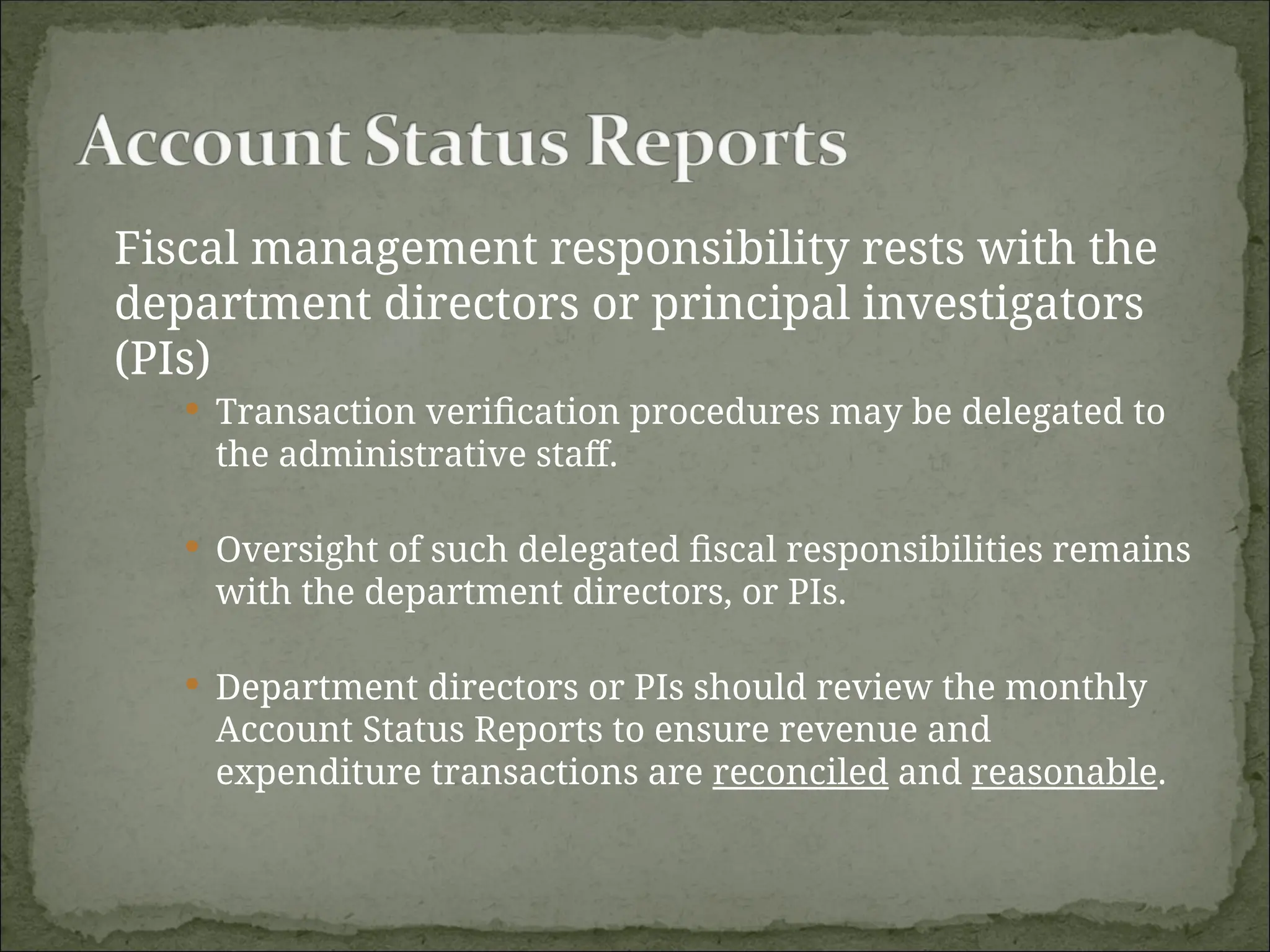Fiscal management responsibility rests with the
department directors or principal investigators
(PIs)
 Transaction verification procedures may be delegated to
the administrative staff.
 Oversight of such delegated fiscal responsibilities remains
with the department directors, or PIs.
 Department directors or PIs should review the monthly
Account Status Reports to ensure revenue and
expenditure transactions are reconciled and reasonable.
 
