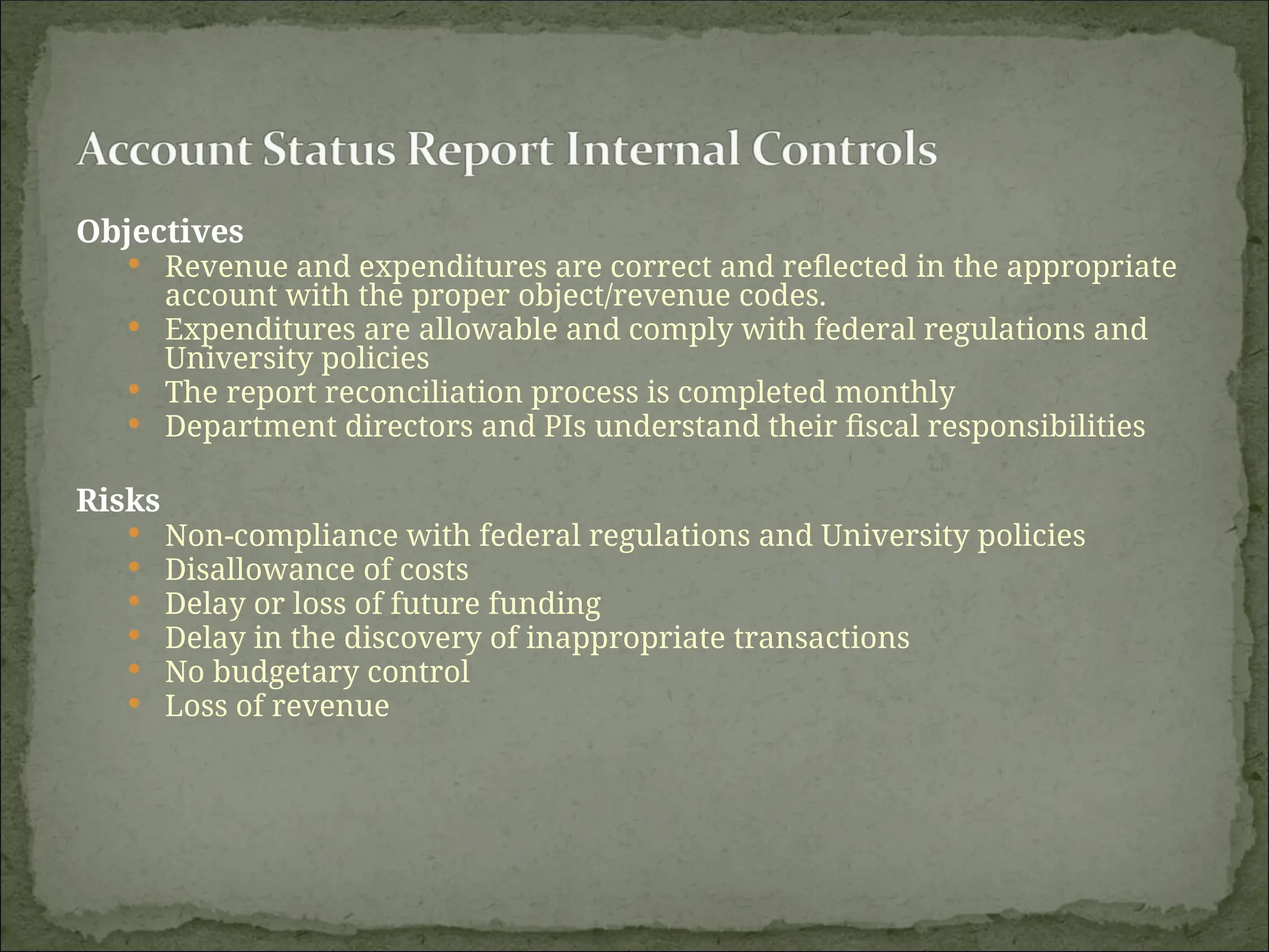Objectives
 Revenue and expenditures are correct and reflected in the appropriate
account with the proper object/revenue codes.
 Expenditures are allowable and comply with federal regulations and
University policies
 The report reconciliation process is completed monthly
 Department directors and PIs understand their fiscal responsibilities
Risks
 Non-compliance with federal regulations and University policies
 Disallowance of costs
 Delay or loss of future funding
 Delay in the discovery of inappropriate transactions
 No budgetary control
 Loss of revenue
 