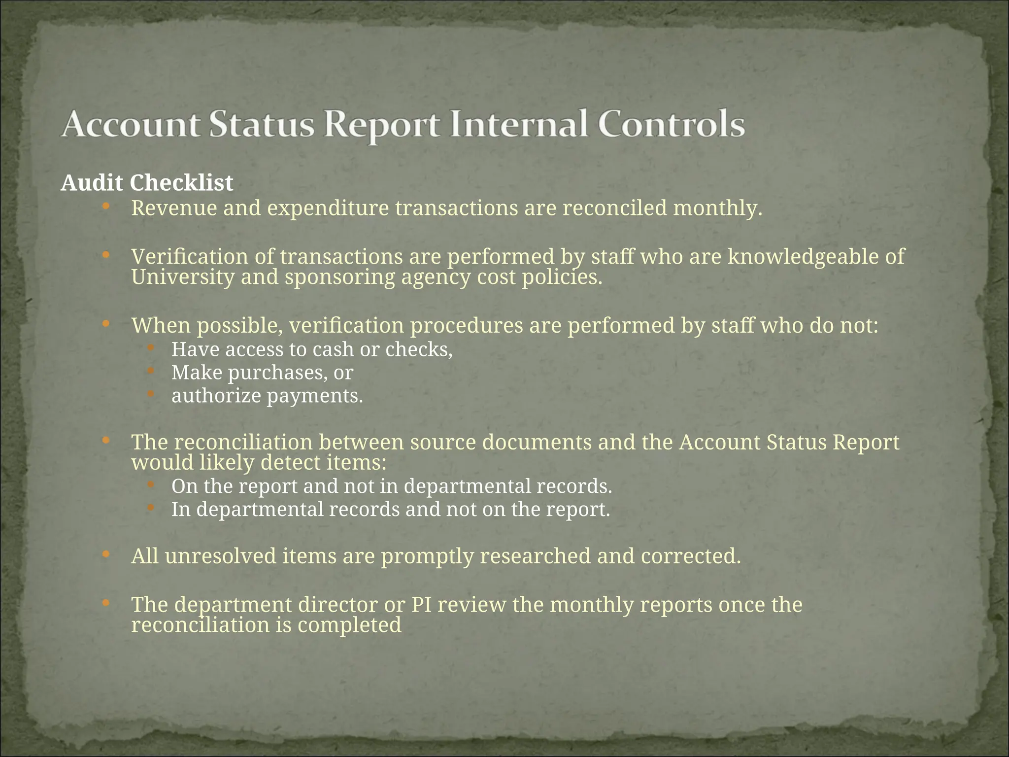 Audit Checklist
 Revenue and expenditure transactions are reconciled monthly.
 Verification of transactions are performed by staff who are knowledgeable of
University and sponsoring agency cost policies.
 When possible, verification procedures are performed by staff who do not:
 Have access to cash or checks,
 Make purchases, or
 authorize payments.
 The reconciliation between source documents and the Account Status Report
would likely detect items:
 On the report and not in departmental records.
 In departmental records and not on the report.
 All unresolved items are promptly researched and corrected.
 The department director or PI review the monthly reports once the
reconciliation is completed
 