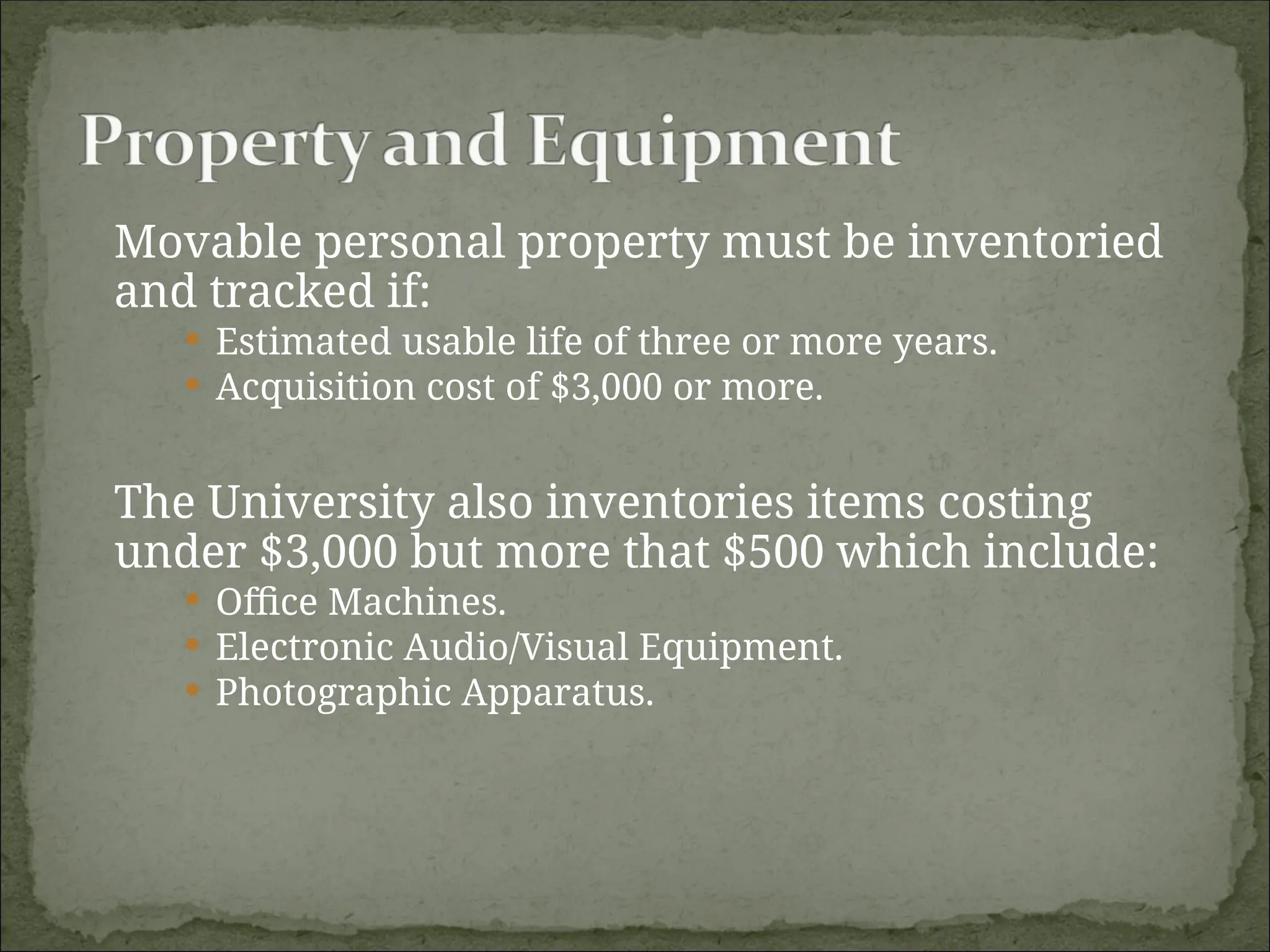 Movable personal property must be inventoried
and tracked if:
 Estimated usable life of three or more years.
 Acquisition cost of $3,000 or more.
The University also inventories items costing
under $3,000 but more that $500 which include:
 Office Machines.
 Electronic Audio/Visual Equipment.
 Photographic Apparatus.
 