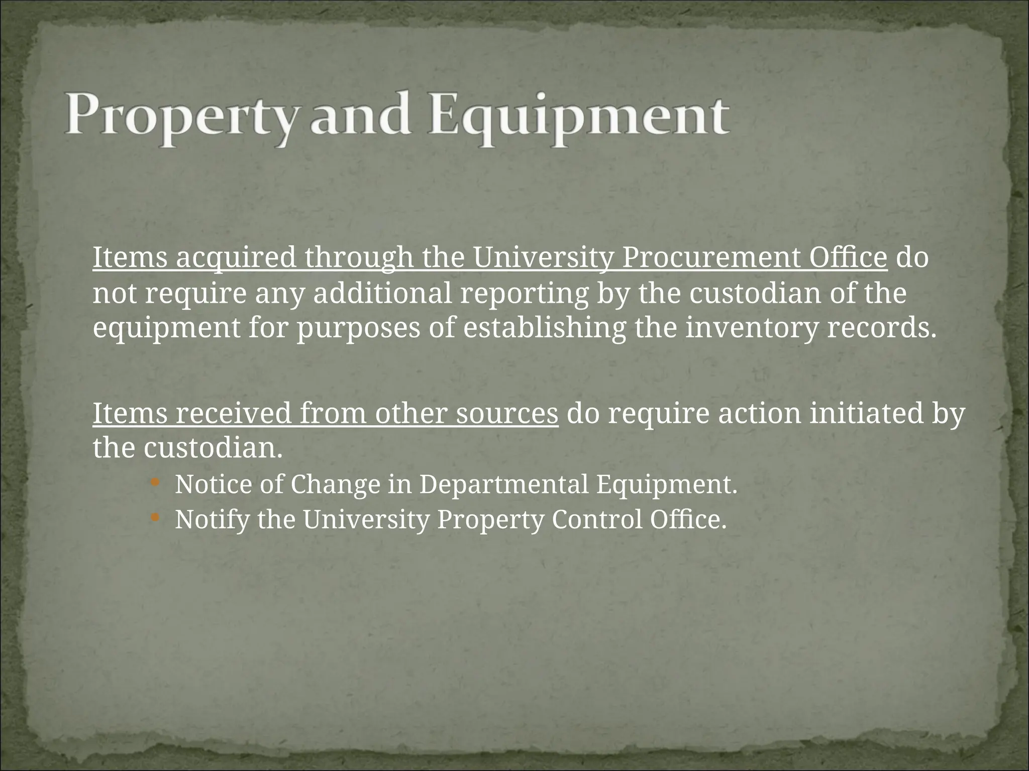 Items acquired through the University Procurement Office do
not require any additional reporting by the custodian of the
equipment for purposes of establishing the inventory records.
Items received from other sources do require action initiated by
the custodian.
 Notice of Change in Departmental Equipment.
 Notify the University Property Control Office.
 