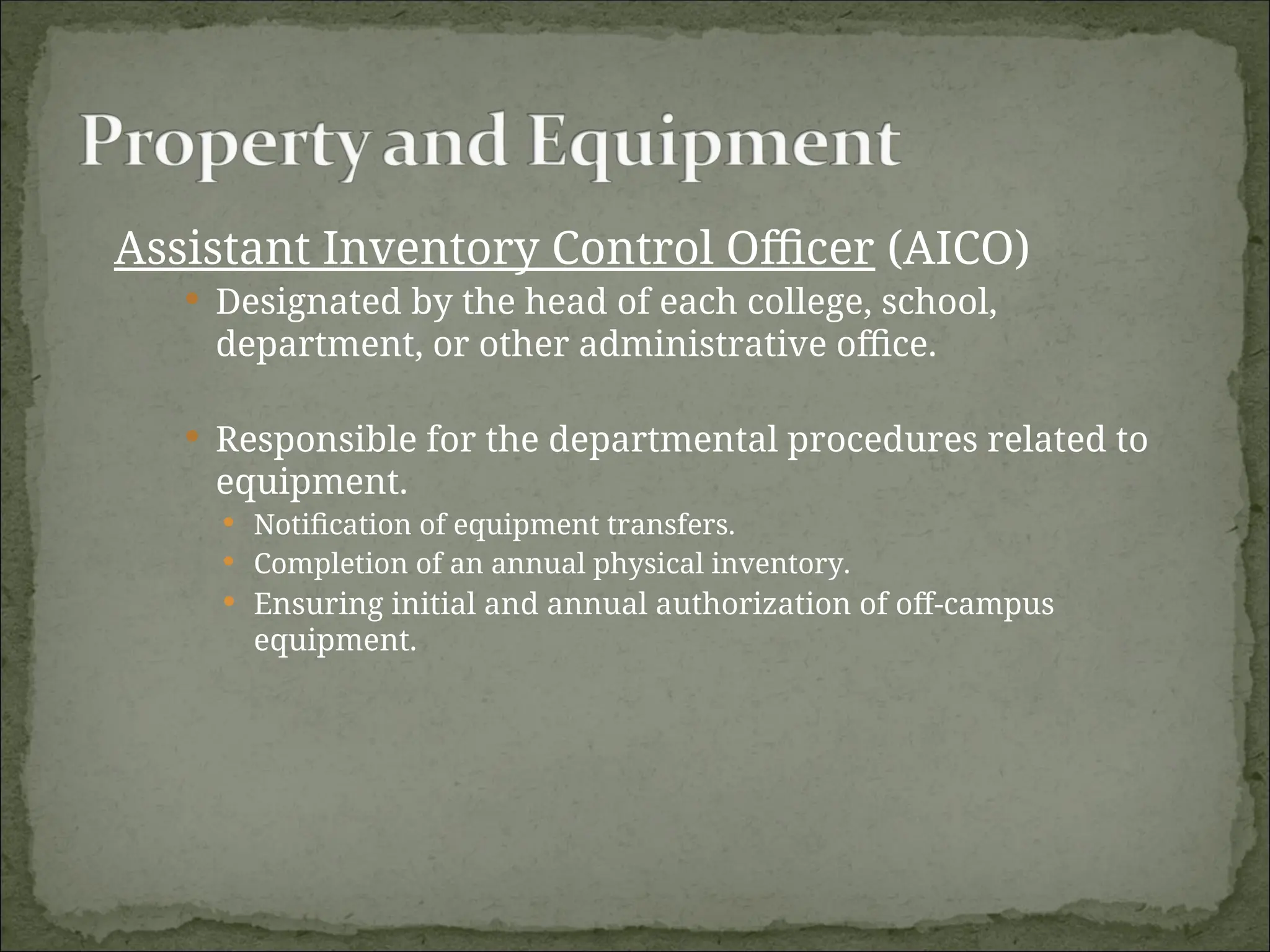 Assistant Inventory Control Officer (AICO)
 Designated by the head of each college, school,
department, or other administrative office.
 Responsible for the departmental procedures related to
equipment.
 Notification of equipment transfers.
 Completion of an annual physical inventory.
 Ensuring initial and annual authorization of off-campus
equipment.
 