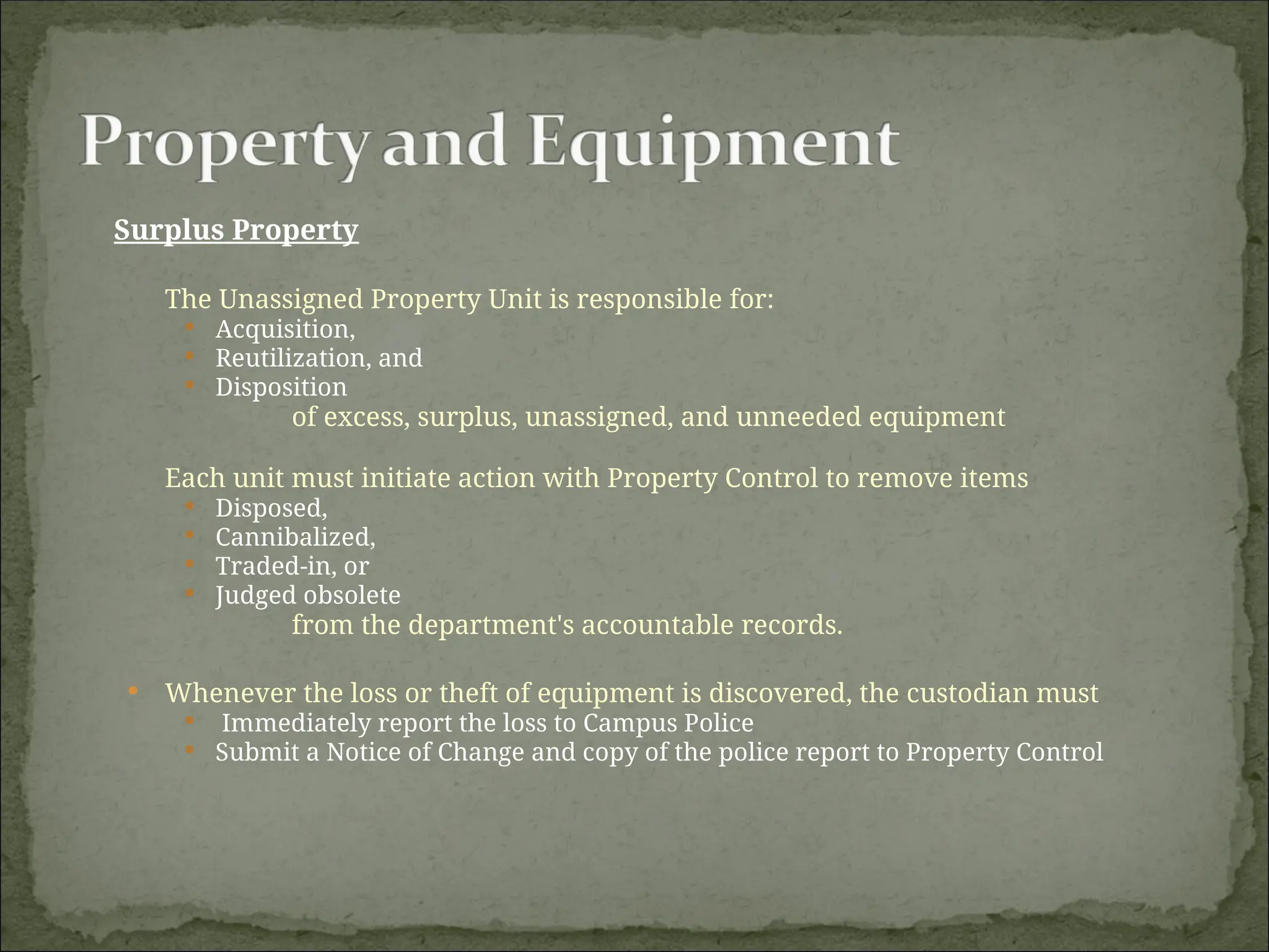 Surplus Property
The Unassigned Property Unit is responsible for:
 Acquisition,
 Reutilization, and
 Disposition
of excess, surplus, unassigned, and unneeded equipment
Each unit must initiate action with Property Control to remove items
 Disposed,
 Cannibalized,
 Traded-in, or
 Judged obsolete
from the department's accountable records.
 Whenever the loss or theft of equipment is discovered, the custodian must
 Immediately report the loss to Campus Police
 Submit a Notice of Change and copy of the police report to Property Control
 