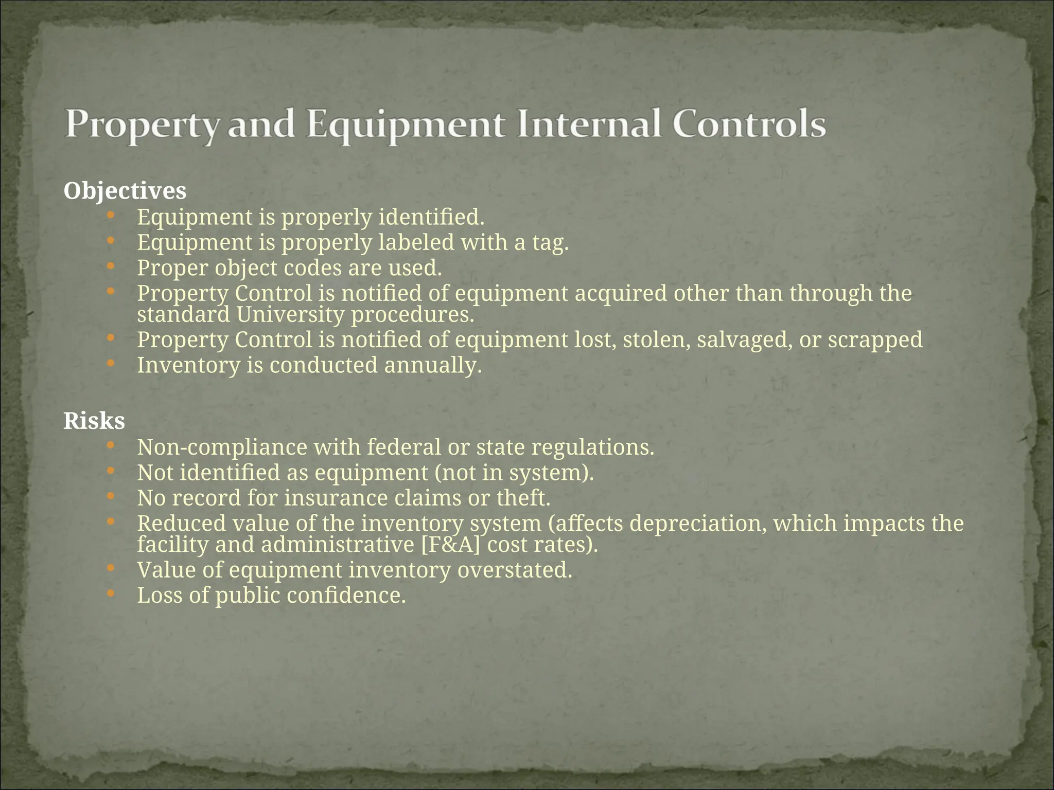 Objectives
 Equipment is properly identified.
 Equipment is properly labeled with a tag.
 Proper object codes are used.
 Property Control is notified of equipment acquired other than through the
standard University procedures.
 Property Control is notified of equipment lost, stolen, salvaged, or scrapped
 Inventory is conducted annually.
Risks
 Non-compliance with federal or state regulations.
 Not identified as equipment (not in system).
 No record for insurance claims or theft.
 Reduced value of the inventory system (affects depreciation, which impacts the
facility and administrative [F&A] cost rates).
 Value of equipment inventory overstated.
 Loss of public confidence.
 