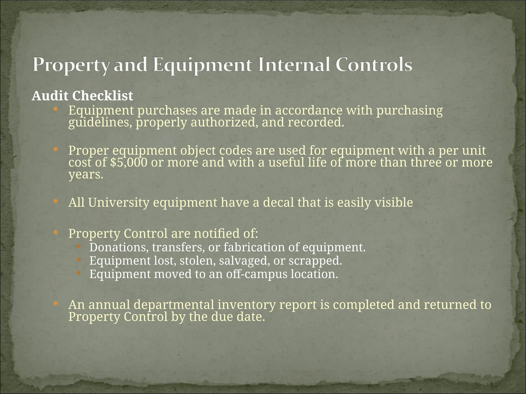 Audit Checklist
 Equipment purchases are made in accordance with purchasing
guidelines, properly authorized, and recorded.
 Proper equipment object codes are used for equipment with a per unit
cost of $5,000 or more and with a useful life of more than three or more
years.
 All University equipment have a decal that is easily visible
 Property Control are notified of:
 Donations, transfers, or fabrication of equipment.
 Equipment lost, stolen, salvaged, or scrapped.
 Equipment moved to an off-campus location.
 An annual departmental inventory report is completed and returned to
Property Control by the due date.
 