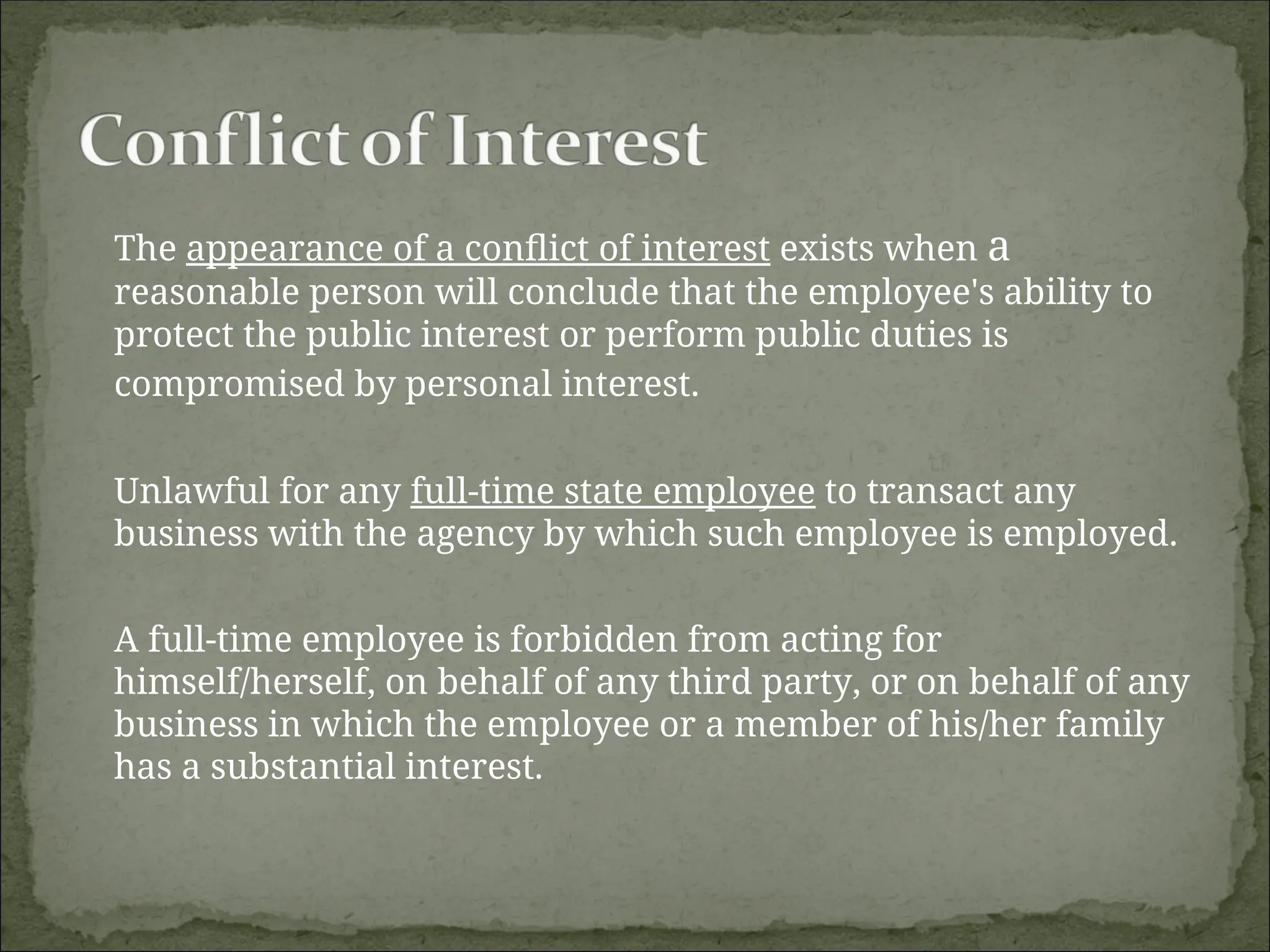 The appearance of a conflict of interest exists when a
reasonable person will conclude that the employee's ability to
protect the public interest or perform public duties is
compromised by personal interest.
Unlawful for any full-time state employee to transact any
business with the agency by which such employee is employed.
A full-time employee is forbidden from acting for
himself/herself, on behalf of any third party, or on behalf of any
business in which the employee or a member of his/her family
has a substantial interest.
 