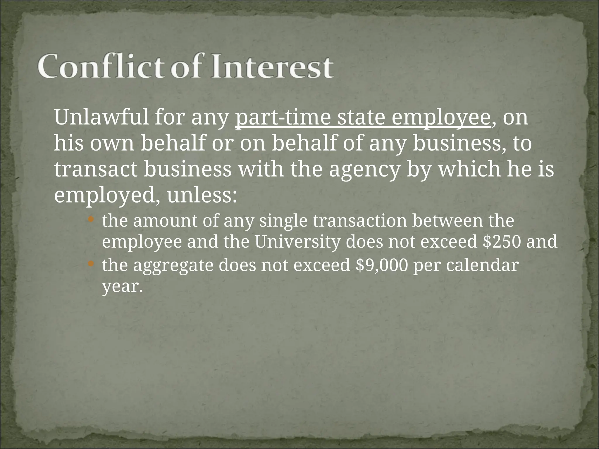 Unlawful for any part-time state employee, on
his own behalf or on behalf of any business, to
transact business with the agency by which he is
employed, unless:
 the amount of any single transaction between the
employee and the University does not exceed $250 and
 the aggregate does not exceed $9,000 per calendar
year.
 