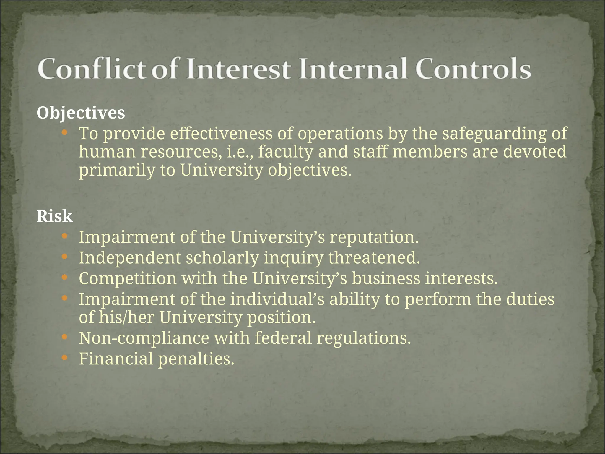 Objectives
 To provide effectiveness of operations by the safeguarding of
human resources, i.e., faculty and staff members are devoted
primarily to University objectives.
Risk
 Impairment of the University’s reputation.
 Independent scholarly inquiry threatened.
 Competition with the University’s business interests.
 Impairment of the individual’s ability to perform the duties
of his/her University position.
 Non-compliance with federal regulations.
 Financial penalties.
 