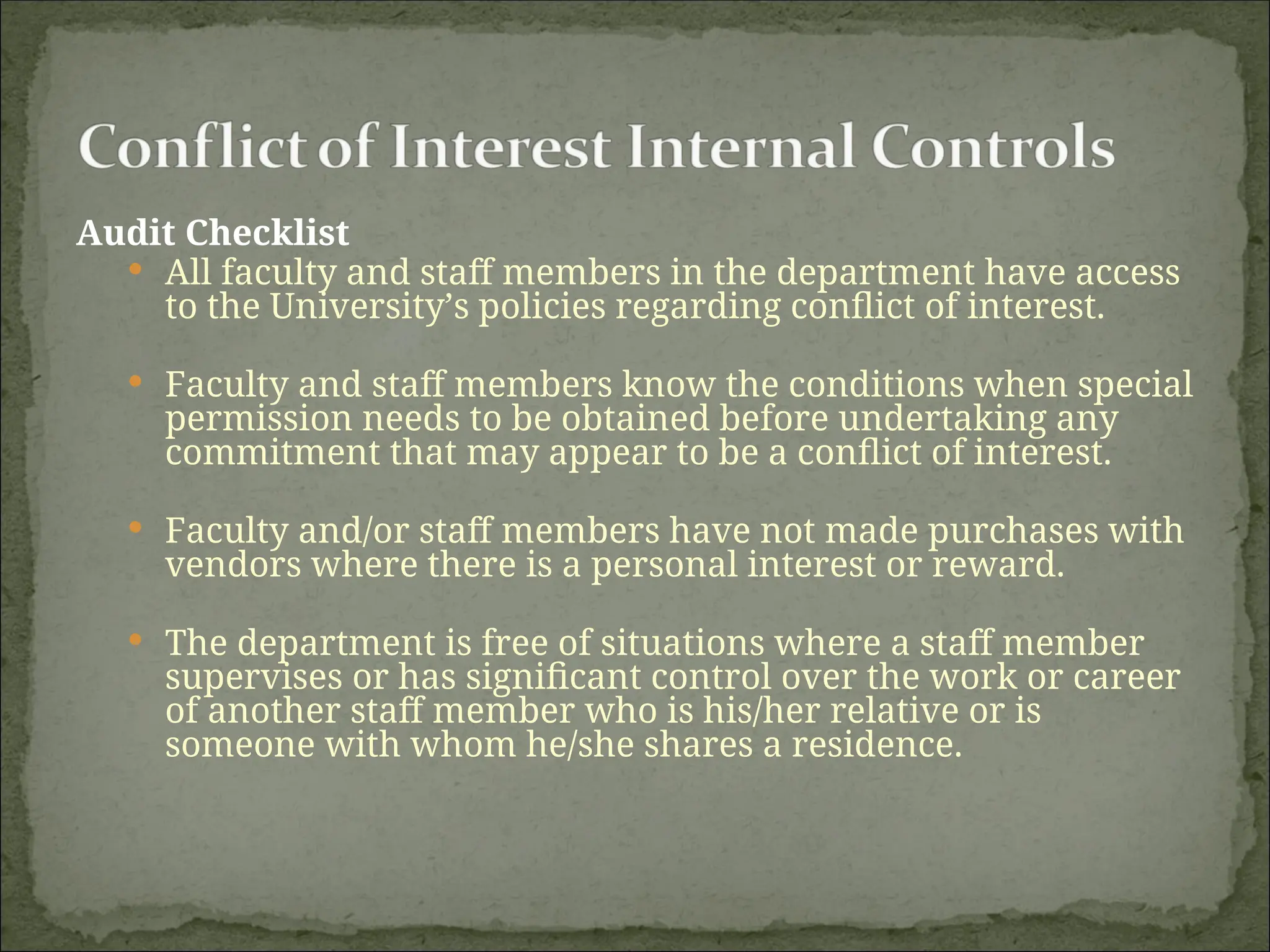 Audit Checklist
 All faculty and staff members in the department have access
to the University’s policies regarding conflict of interest.
 Faculty and staff members know the conditions when special
permission needs to be obtained before undertaking any
commitment that may appear to be a conflict of interest.
 Faculty and/or staff members have not made purchases with
vendors where there is a personal interest or reward.
 The department is free of situations where a staff member
supervises or has significant control over the work or career
of another staff member who is his/her relative or is
someone with whom he/she shares a residence.
 