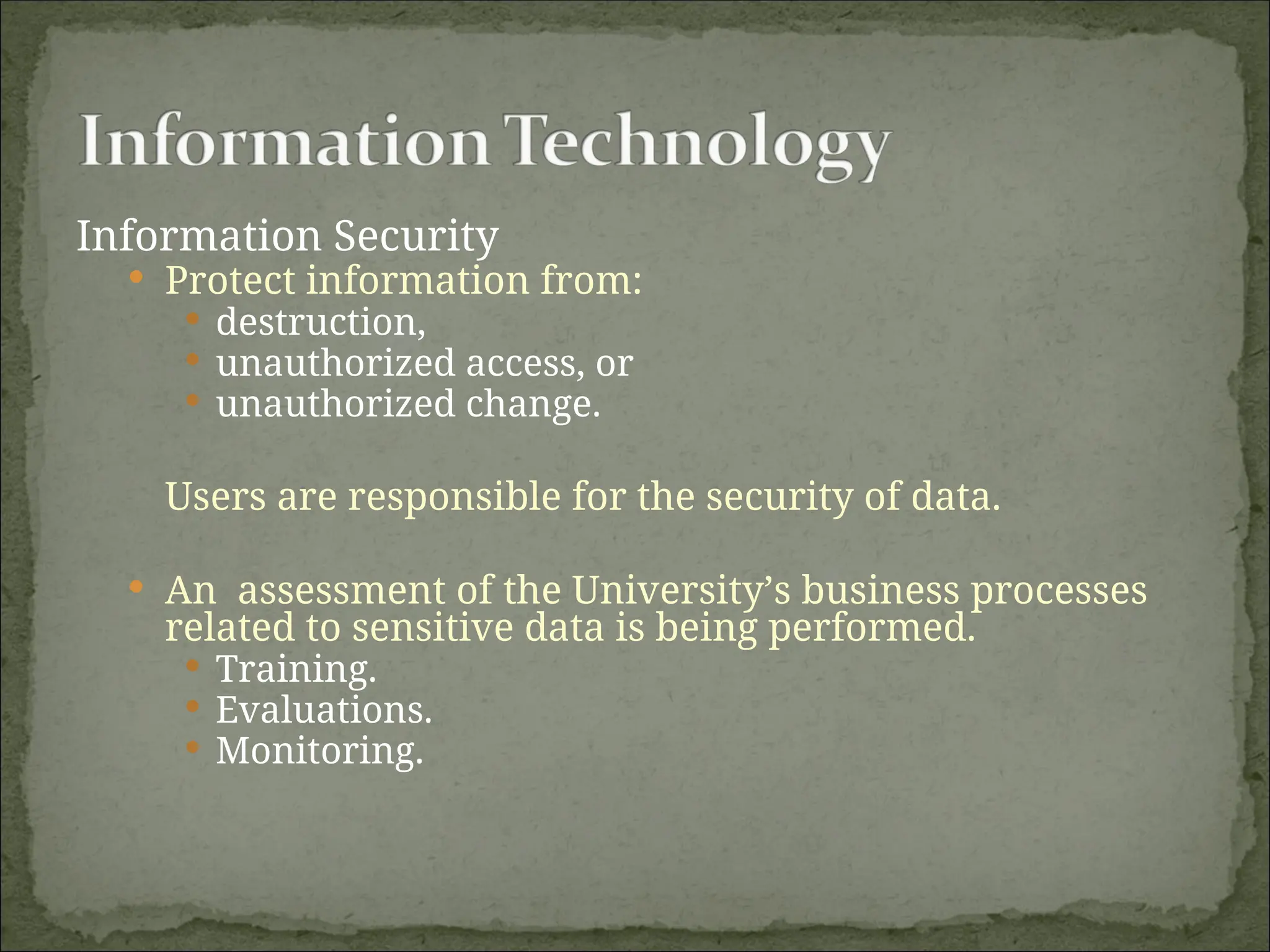 Information Security
 Protect information from:
 destruction,
 unauthorized access, or
 unauthorized change.
Users are responsible for the security of data.
 An assessment of the University’s business processes
related to sensitive data is being performed.
 Training.
 Evaluations.
 Monitoring.
 