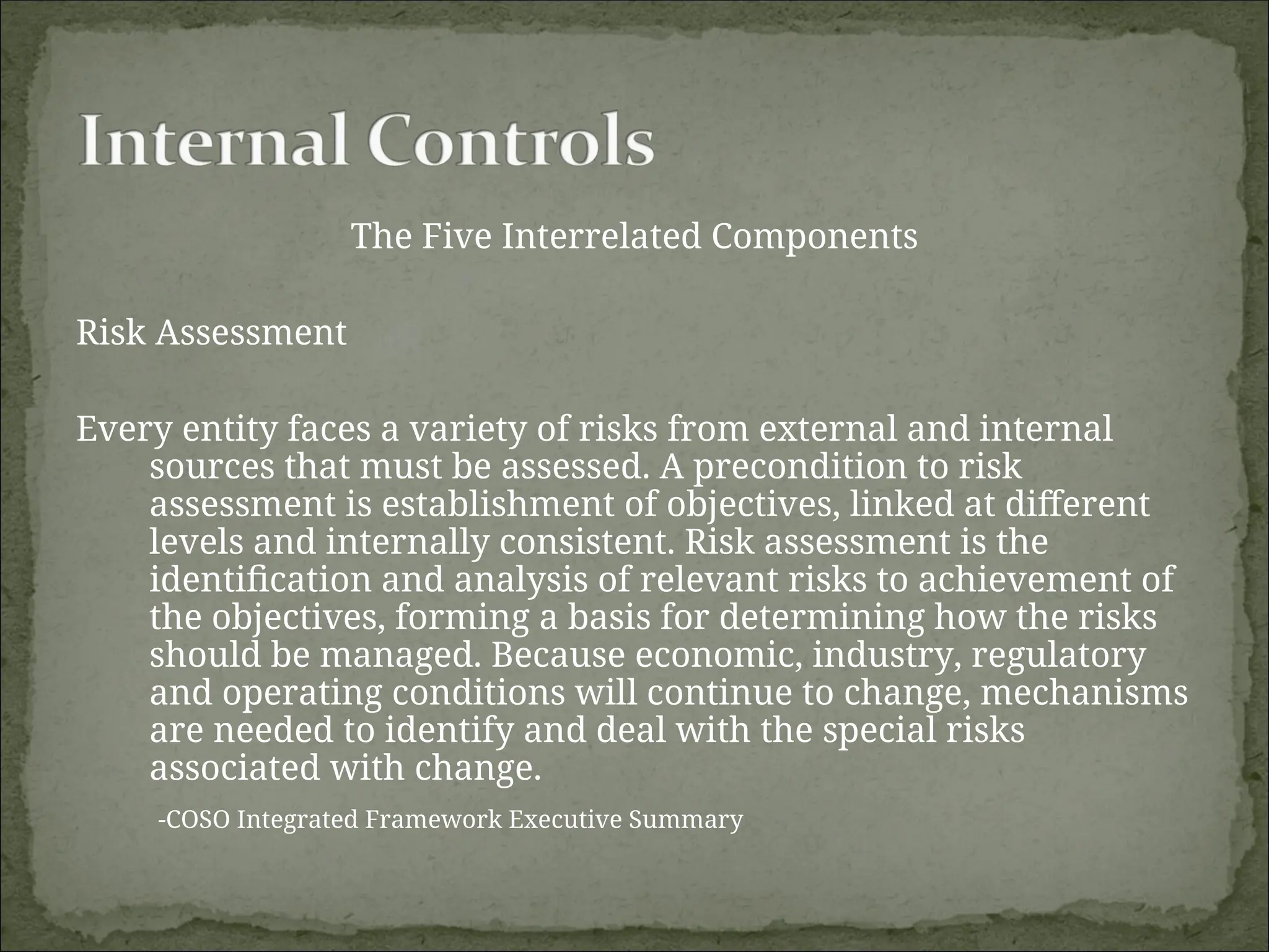 The Five Interrelated Components
Risk Assessment
Every entity faces a variety of risks from external and internal
sources that must be assessed. A precondition to risk
assessment is establishment of objectives, linked at different
levels and internally consistent. Risk assessment is the
identification and analysis of relevant risks to achievement of
the objectives, forming a basis for determining how the risks
should be managed. Because economic, industry, regulatory
and operating conditions will continue to change, mechanisms
are needed to identify and deal with the special risks
associated with change.
-COSO Integrated Framework Executive Summary
 