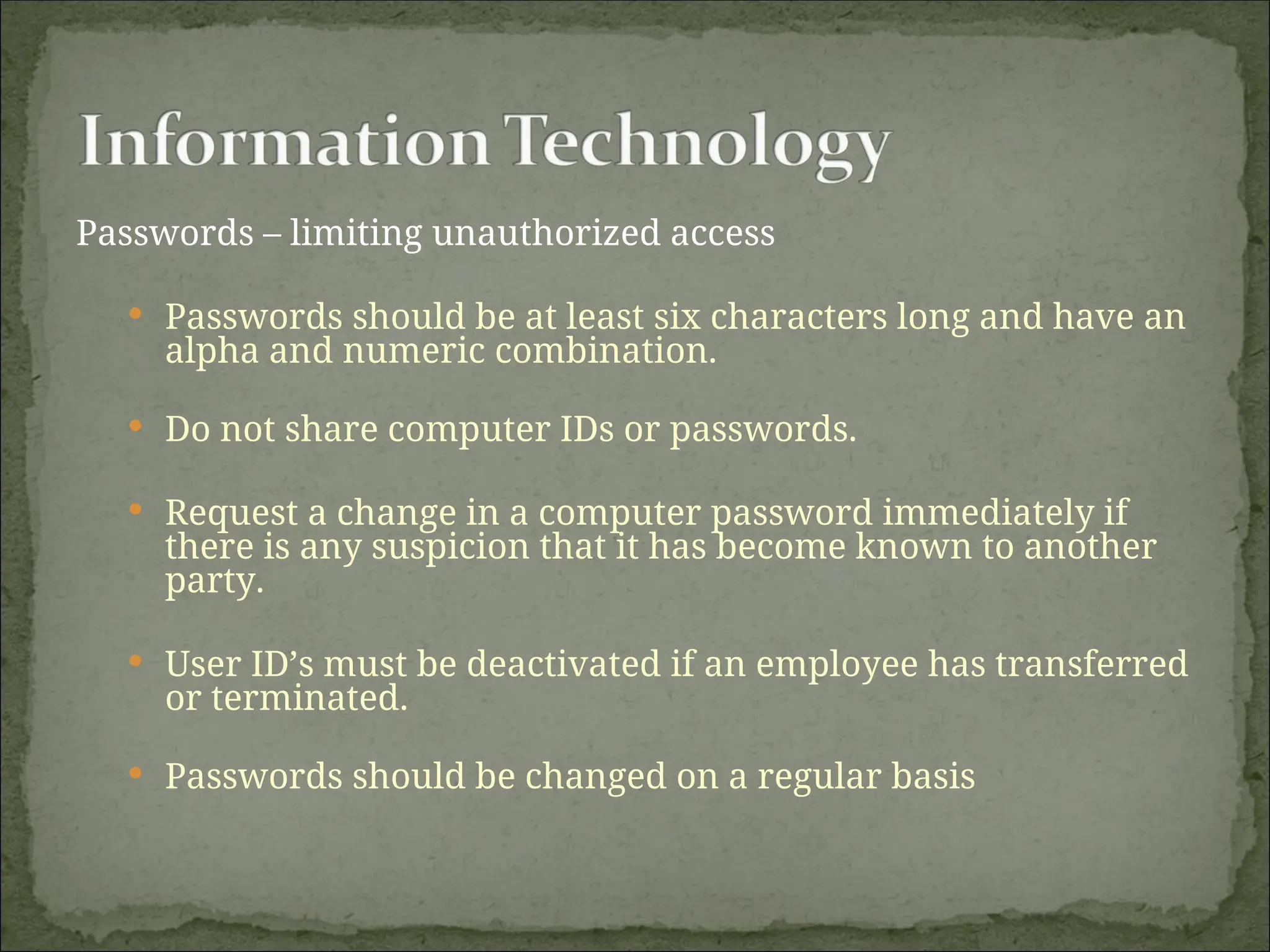 Passwords – limiting unauthorized access
 Passwords should be at least six characters long and have an
alpha and numeric combination.
 Do not share computer IDs or passwords.
 Request a change in a computer password immediately if
there is any suspicion that it has become known to another
party.
 User ID’s must be deactivated if an employee has transferred
or terminated.
 Passwords should be changed on a regular basis
 