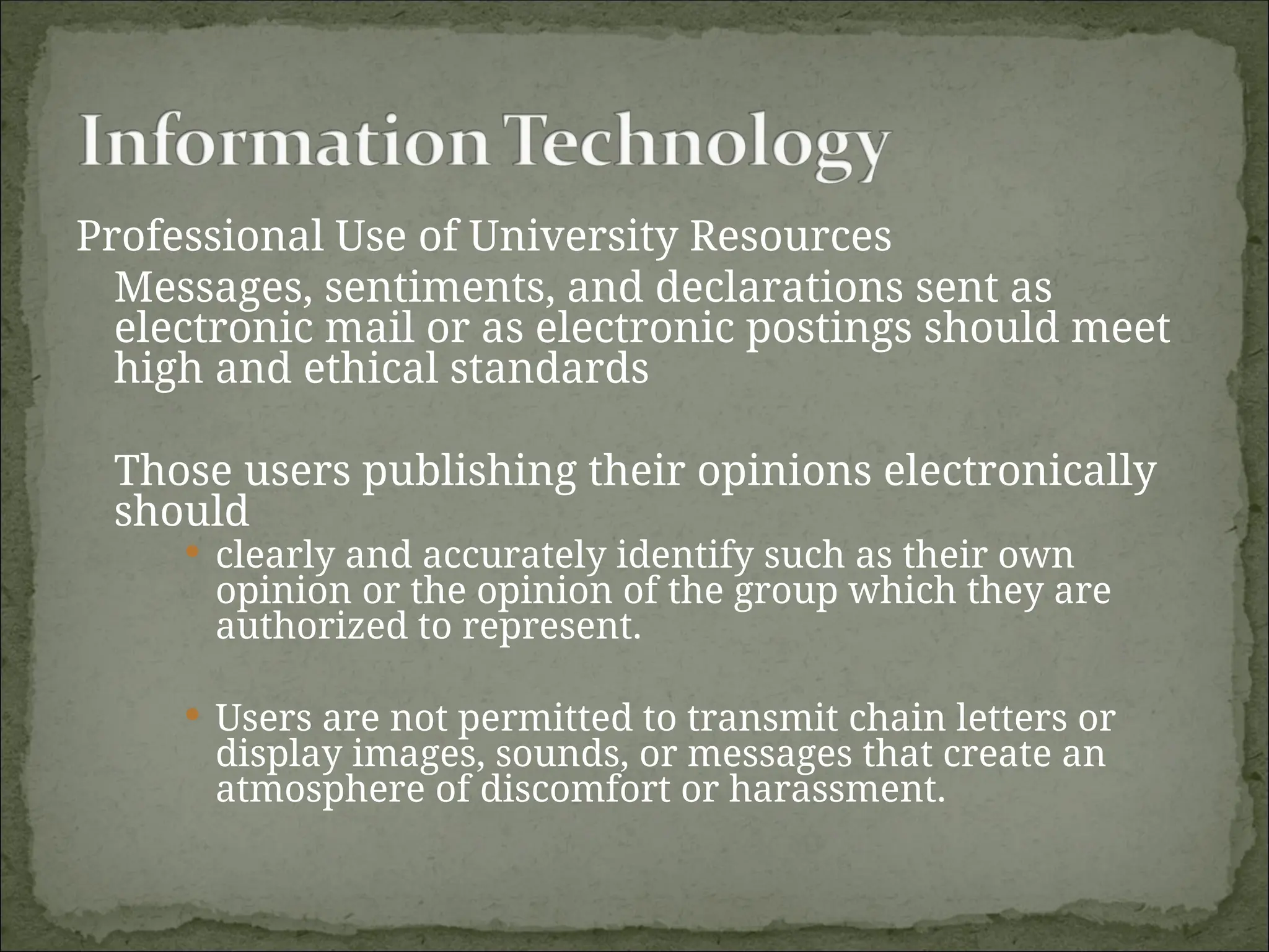 Professional Use of University Resources
Messages, sentiments, and declarations sent as
electronic mail or as electronic postings should meet
high and ethical standards
Those users publishing their opinions electronically
should
 clearly and accurately identify such as their own
opinion or the opinion of the group which they are
authorized to represent.
 Users are not permitted to transmit chain letters or
display images, sounds, or messages that create an
atmosphere of discomfort or harassment.
 