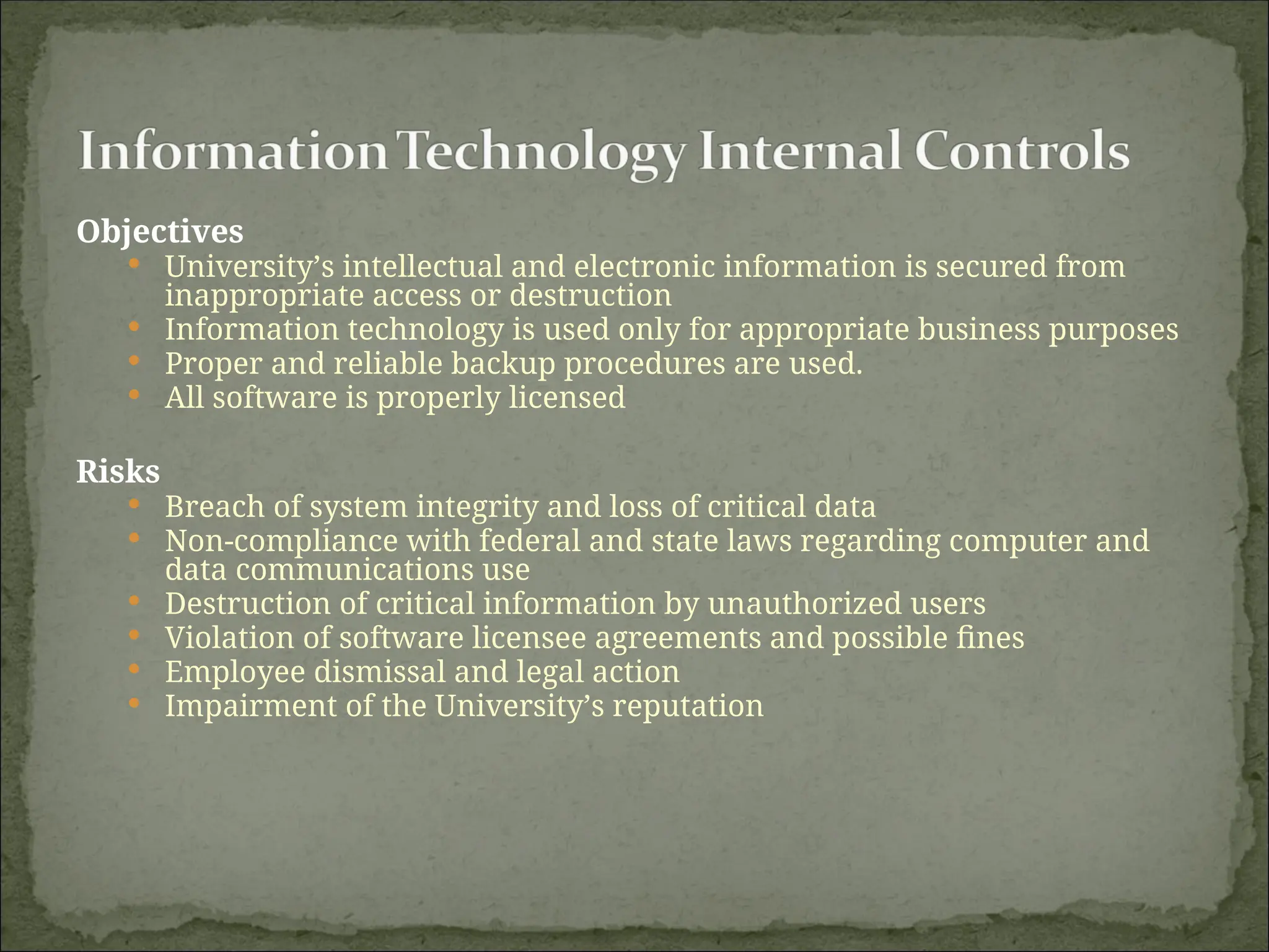 Objectives
 University’s intellectual and electronic information is secured from
inappropriate access or destruction
 Information technology is used only for appropriate business purposes
 Proper and reliable backup procedures are used.
 All software is properly licensed
Risks
 Breach of system integrity and loss of critical data
 Non-compliance with federal and state laws regarding computer and
data communications use
 Destruction of critical information by unauthorized users
 Violation of software licensee agreements and possible fines
 Employee dismissal and legal action
 Impairment of the University’s reputation
 