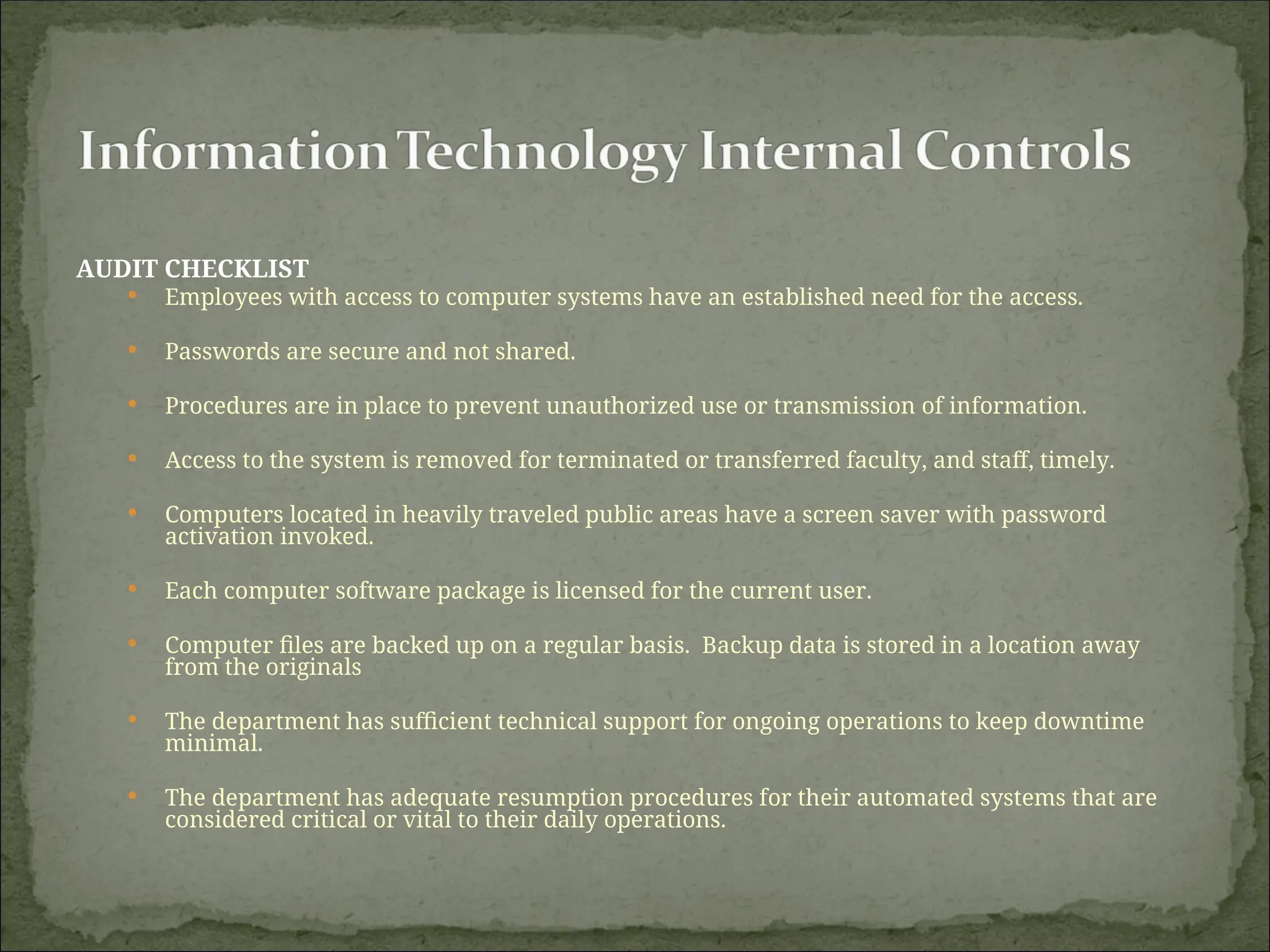 AUDIT CHECKLIST
 Employees with access to computer systems have an established need for the access.
 Passwords are secure and not shared.
 Procedures are in place to prevent unauthorized use or transmission of information.
 Access to the system is removed for terminated or transferred faculty, and staff, timely.
 Computers located in heavily traveled public areas have a screen saver with password
activation invoked.
 Each computer software package is licensed for the current user.
 Computer files are backed up on a regular basis. Backup data is stored in a location away
from the originals
 The department has sufficient technical support for ongoing operations to keep downtime
minimal.
 The department has adequate resumption procedures for their automated systems that are
considered critical or vital to their daily operations.
 