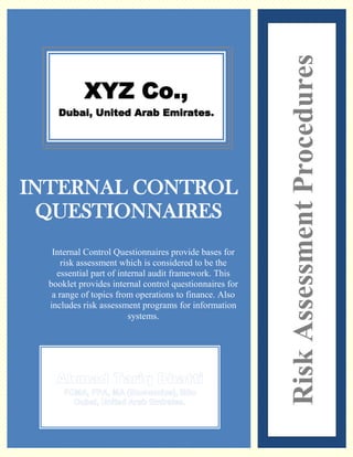 1.1




                                                          Risk Assessment Procedures
            XYZ Co.,
       Dubai, United Arab Emirates.




INTERNAL CONTROL
 QUESTIONNAIRES
    Internal Control Questionnaires provide bases for
       risk assessment which is considered to be the
     essential part of internal audit framework. This
   booklet provides internal control questionnaires for
    a range of topics from operations to finance. Also
   includes risk assessment programs for information
                          systems.
 