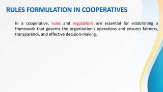 RULES FORMULATION IN COOPERATIVES
In a cooperative, rules and regulations are essential for establishing a
framework that governs the organization's operations and ensures fairness,
transparency, and effective decision-making.
 