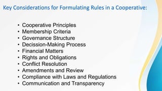 Key Considerations for Formulating Rules in a Cooperative:
• Cooperative Principles
• Membership Criteria
• Governance Structure
• Decission-Making Process
• Financial Matters
• Rights and Obligations
• Conflict Resolution
• Amendments and Review
• Compliance with Laws and Regulations
• Communication and Transparency
 