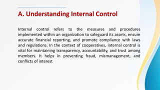 A. Understanding Internal Control
Internal control refers to the measures and procedures
implemented within an organization to safeguard its assets, ensure
accurate financial reporting, and promote compliance with laws
and regulations. In the context of cooperatives, internal control is
vital for maintaining transparency, accountability, and trust among
members. It helps in preventing fraud, mismanagement, and
conflicts of interest
 