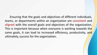 Ensuring that the goals and objectives of different individuals,
teams, or departments within an organization are consistent and
aligned with the overall goals and objectives of the organization.
This is important because when everyone is working towards the
same goals, it can lead to increased efficiency, productivity, and
ultimately, success for the organization.
 