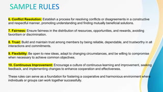 6. Conflict Resolution: Establish a process for resolving conflicts or disagreements in a constructive
and respectful manner, promoting understanding and finding mutually beneficial solutions.
7. Fairness: Ensure fairness in the distribution of resources, opportunities, and rewards, avoiding
favoritism or discrimination.
8. Trust: Build and maintain trust among members by being reliable, dependable, and trustworthy in all
interactions and commitments.
9. Flexibility: Be open to new ideas, adapt to changing circumstances, and be willing to compromise
when necessary to achieve common objectives.
10. Continuous Improvement: Encourage a culture of continuous learning and improvement, seeking
feedback, and implementing changes to enhance cooperation and effectiveness.
These rules can serve as a foundation for fostering a cooperative and harmonious environment where
individuals or groups can work together successfully.
 