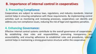 B. Importance of internal control in cooperatives
Cooperatives are subject to various laws, regulations, and industry standards. Internal
control helps in ensuring compliance with these requirements. By implementing control
activities such as monitoring and reviewing processes, cooperatives can identify and
address any non-compliance issues, reducing the risk of legal and regulatory penalties.
Effective internal control systems contribute to the overall governance of cooperatives.
By establishing clear roles and responsibilities, promoting transparency and
accountability, and ensuring adherence to established rules and procedures, internal
control helps in maintaining a strong governance structure within the cooperative.
 