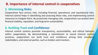 B. Importance of internal control in cooperatives
Cooperatives face various risks, including financial, operational, and reputational risks.
Internal control helps in identifying and assessing these risks, and implementing control
measures to mitigate them. By proactively managing risks, cooperatives can protect their
financial stability, reputation, and long-term sustainability.
Internal control systems promote transparency, accountability, and ethical behavior
within cooperatives. By demonstrating a commitment to sound internal control
practices, cooperatives can build trust and confidence among their members,
stakeholders, and external parties, such as lenders and investors.
 
