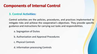 Control activities are the policies, procedures, and practices implemented to
mitigate risks and achieve the cooperative's objectives. They provide specific
guidance and instructions for carrying out tasks and responsibilities.
a. Segregation of Duties
b. Authorization and Approval Procedures
c. Physical Controls
d. Information processing Controls
 