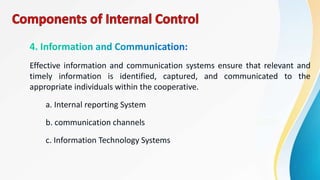 Effective information and communication systems ensure that relevant and
timely information is identified, captured, and communicated to the
appropriate individuals within the cooperative.
a. Internal reporting System
b. communication channels
c. Information Technology Systems
 