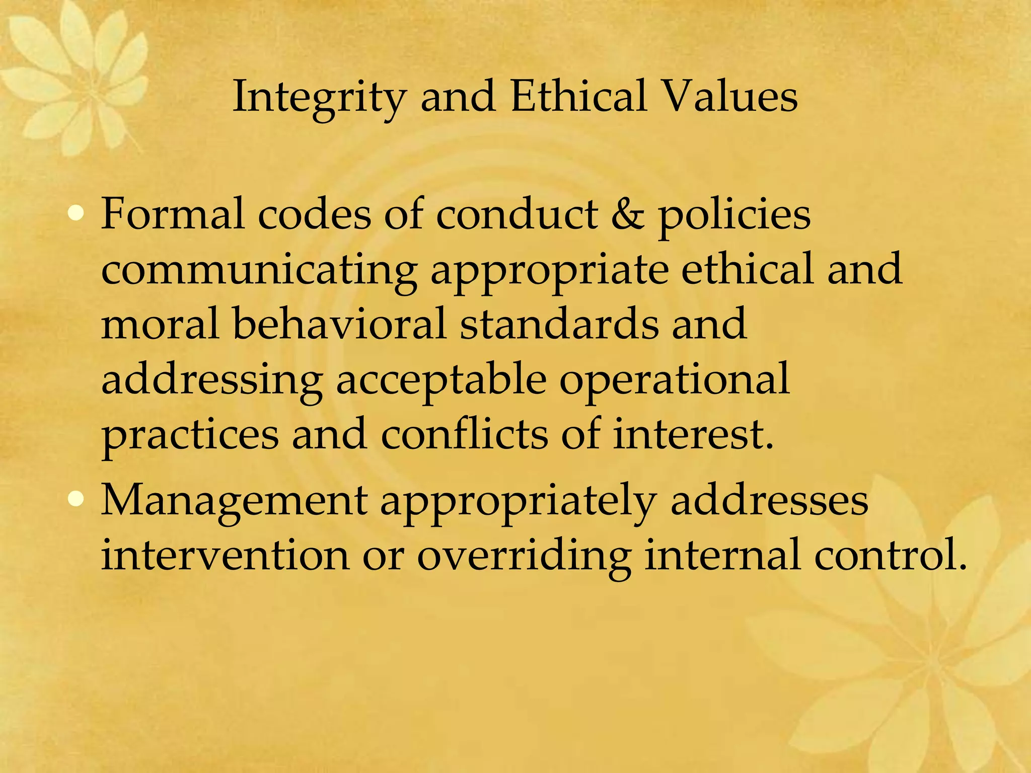 Integrity and Ethical Values
• Formal codes of conduct & policies
communicating appropriate ethical and
moral behavioral standards and
addressing acceptable operational
practices and conflicts of interest.
• Management appropriately addresses
intervention or overriding internal control.
 