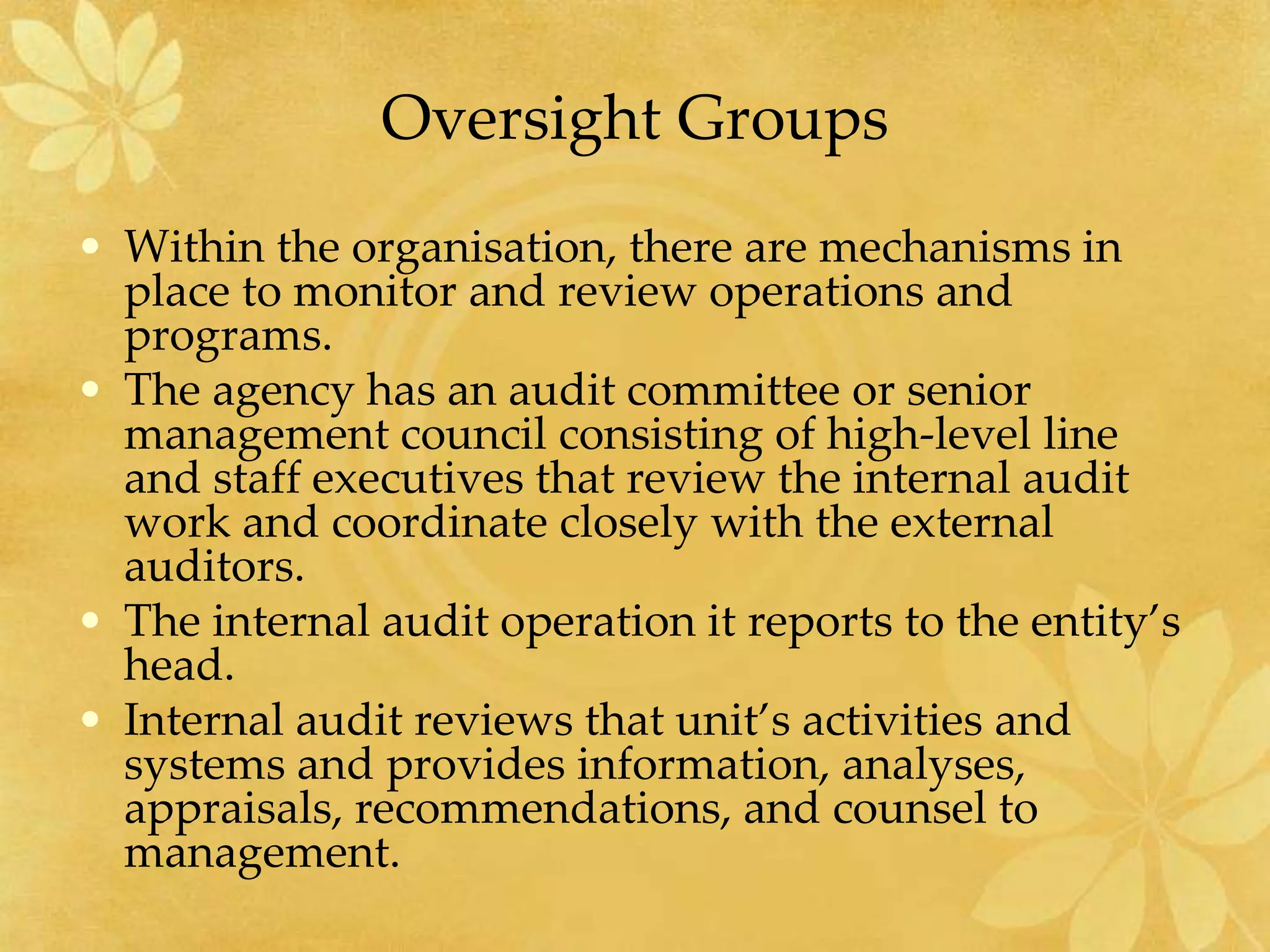 Oversight Groups
• Within the organisation, there are mechanisms in
place to monitor and review operations and
programs.
• The agency has an audit committee or senior
management council consisting of high-level line
and staff executives that review the internal audit
work and coordinate closely with the external
auditors.
• The internal audit operation it reports to the entity’s
head.
• Internal audit reviews that unit’s activities and
systems and provides information, analyses,
appraisals, recommendations, and counsel to
management.
 