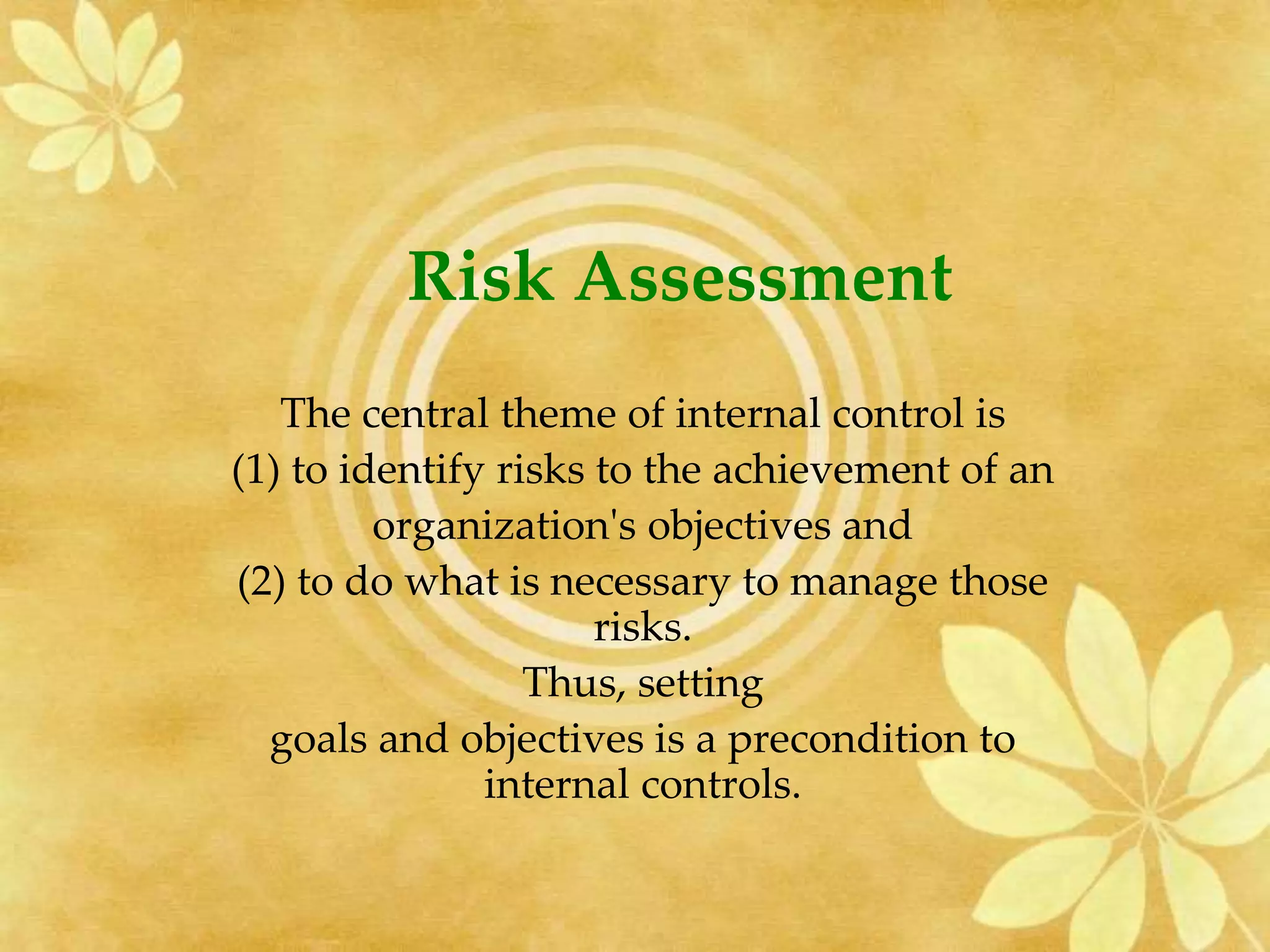 Risk Assessment
The central theme of internal control is
(1) to identify risks to the achievement of an
organization's objectives and
(2) to do what is necessary to manage those
risks.
Thus, setting
goals and objectives is a precondition to
internal controls.
 