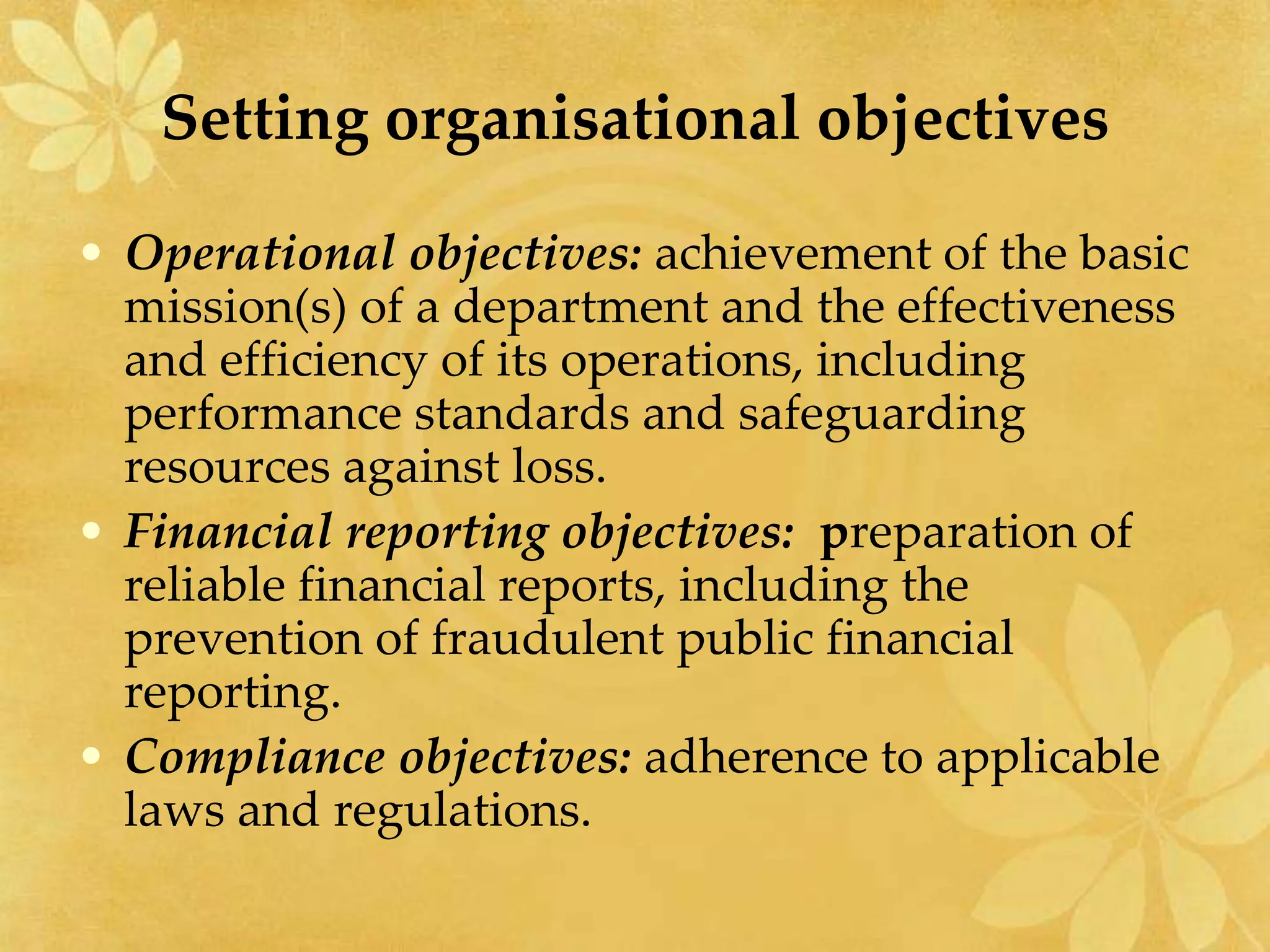 Setting organisational objectives
• Operational objectives: achievement of the basic
mission(s) of a department and the effectiveness
and efficiency of its operations, including
performance standards and safeguarding
resources against loss.
• Financial reporting objectives: preparation of
reliable financial reports, including the
prevention of fraudulent public financial
reporting.
• Compliance objectives: adherence to applicable
laws and regulations.
 