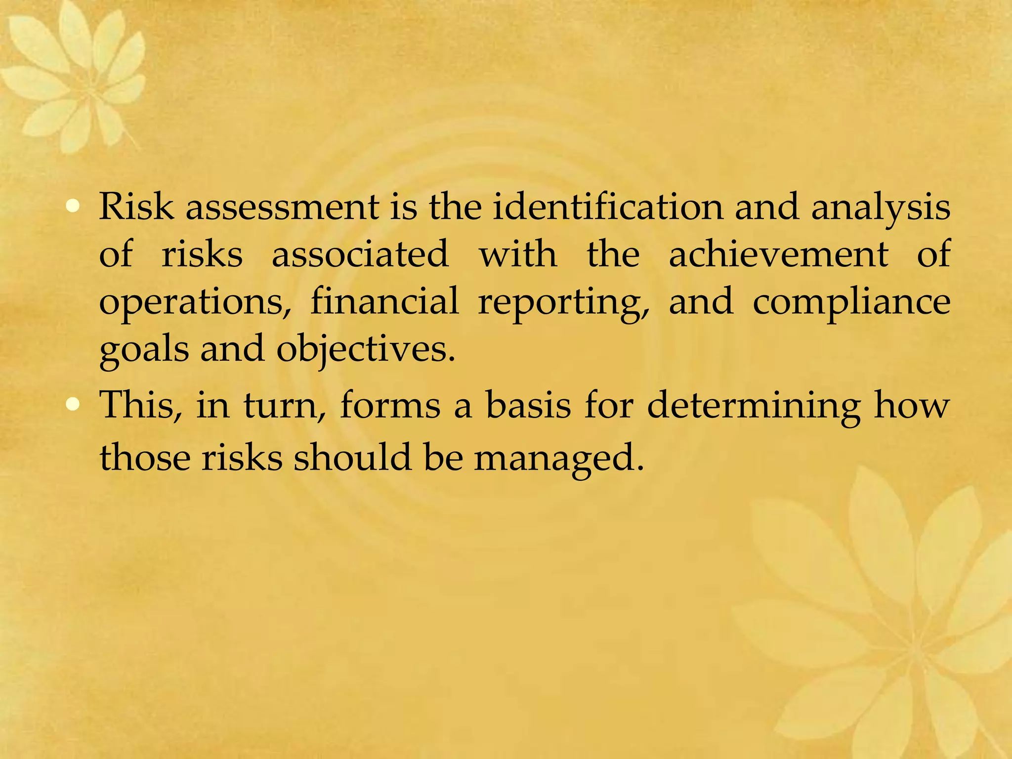 • Risk assessment is the identification and analysis
of risks associated with the achievement of
operations, financial reporting, and compliance
goals and objectives.
• This, in turn, forms a basis for determining how
those risks should be managed.
 