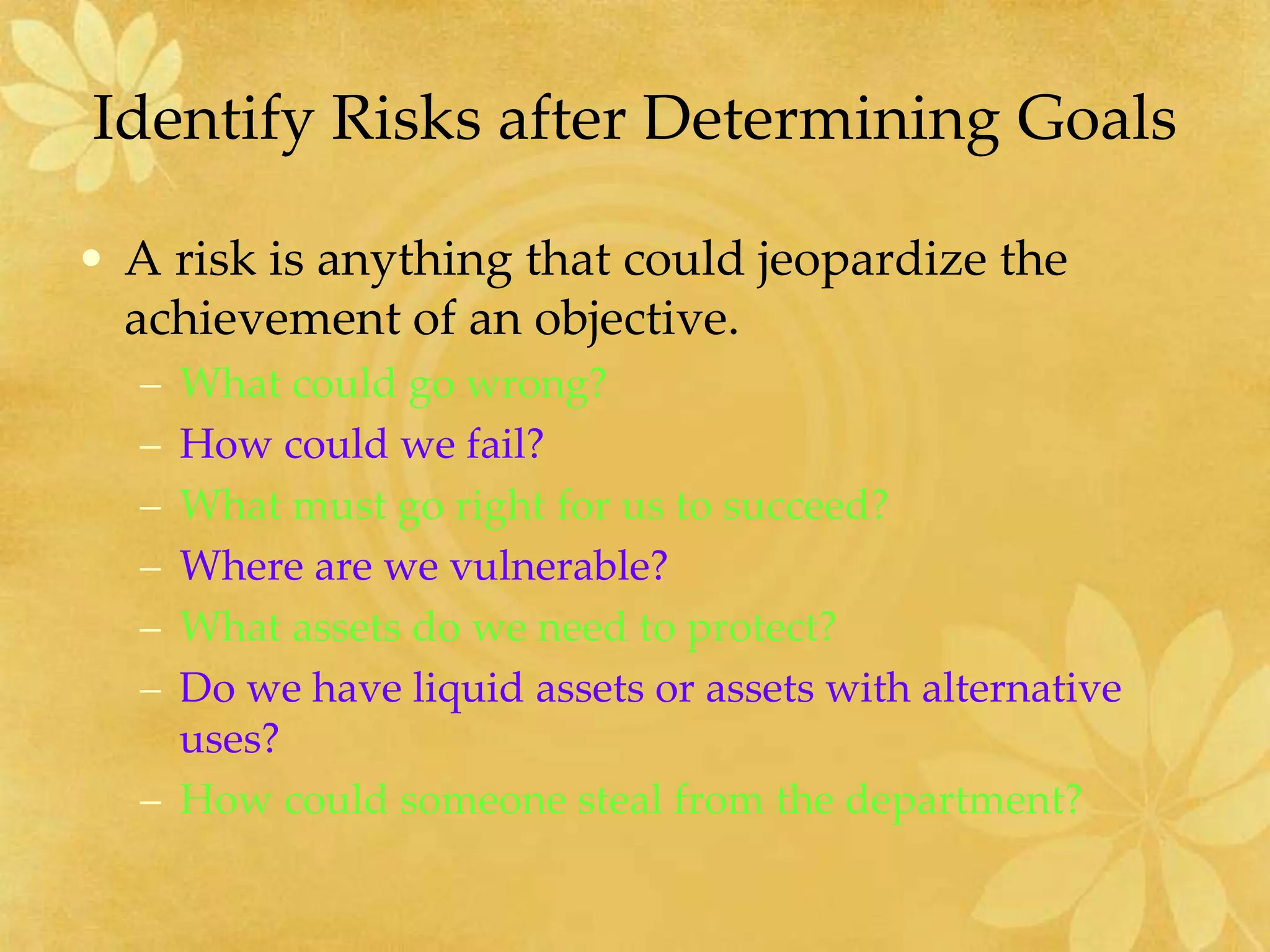 Identify Risks after Determining Goals
• A risk is anything that could jeopardize the
achievement of an objective.
– What could go wrong?
– How could we fail?
– What must go right for us to succeed?
– Where are we vulnerable?
– What assets do we need to protect?
– Do we have liquid assets or assets with alternative
uses?
– How could someone steal from the department?
 